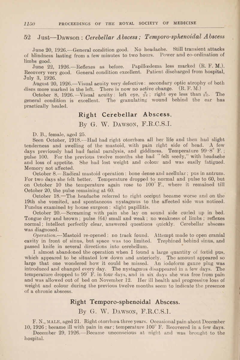 52 Just—Dawson \ Cerebellar Abscess; Temjooro-sphenoidal Abscess June 20, 1926—General condition good. No headache. Still transient attacks of blindness lasting from a few minutes to two hours. Power and co-ordination of limbs good. June 22, 1926.—Reflexes as before. Papilloedema less marked (R. F. M.). Recovery very good. General condition excellent. Patient discharged from hospital, July 3, 1926. August 20, 1926.—Visual acuity very defective: secondary optic atrophy of both discs more marked in the left. There is now no active change. (R. F. M.) October 8, 1926. —Visual acuity: left eye, A; right eye less than 6%. The general condition is excellent. The granulating wound behind the ear has practically healed. Right Cerebellar Abscess. By Gr. W. Dawson, F.R.C.S.I. D. B., female, aged 25. Seen October, 1918.—Had had right otorrhoea all her life and then had slight tenderness and swelling of the mastoid, with pain right side of head. A few days previously had had facial paralysis, and giddiness. Temperature 99*8° F. ; pulse 100. For the previous twelve months she had felt seedy,” with headache and loss of appetite. She had lost weight and colour and was easily fatigued. Memory not affected. October 8.—Radical mastoid operation : bone dense and acellular ; pus in antrum. For two days she felt better. Temperature dropped to normal and pulse to 60, but on October 10 the temperature again rose to 100° F., where it remained till October 20, the pulse remaining at 60. October 18.—The headache referred to right occiput became worse and on the 19th she vomited, and spontaneous nystagmus to the affected side was noticed. Fundus examined by house surgeon: slight papillitis. October 20.—Screaming wdth pain she lay on sound side curled up in bed. Tongue dry and brown; pulse (64) small and weak ; no weakness of limbs ; reflexes normal; intellect perfectly clear, answered questions quickly. Cerebellar abscess was diagnosed. Operation.—Mastoid re-opened : no track found. Attempt made to open cranial cavity in front of sinus, but space wTas too limited. Trephined behind sinus, and passed knife in several directions into cerebellum. I almost abandoned the operation when I found a large quantity of foetid pus, which appeared to be situated low down and anteriorly. The amount appeared so large that one wondered how it could be missed. An iodoform gauze plug was introduced and changed every day. The nystagmus disappeared in a few days. The temperature dropped to 99° F. in four days, and in six days she was free from pain and was allowed out of bed on November 12. Her ill health and progressive loss of weight and colour during the previous twelve months seem to indicate the presence of a chronic abscess. Right Temporo-sphenoidal Abscess. By G. W. Dawson, F.R.C.S.I. F. N., MALE, aged 21. Right otorrhoea three years. Occasional pain about December 10, 1926 ; became ill with pain in ear; temperature 100° F. Recovered in a few days. December 29, 1926.—Became unconscious at night and was brought to the hospital.