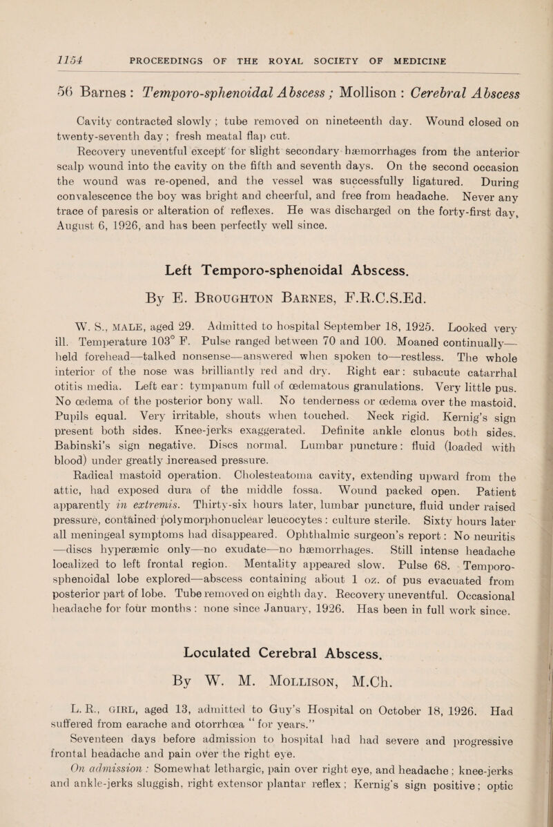 56 Barnes: Temporo-sphenoidal Abscess; Mollison : Cerebral Abscess Cavity contracted slowly ; tube removed on nineteenth day. Wound closed on twenty-seventh day ; fresh meatal flap cut. Recovery uneventful except’ for slight secondary haemorrhages from the anterior scalp wound into the cavity on the fifth and seventh days. On the second occasion the wound was re-opened, and the vessel was successfully ligatured. During convalescence the boy was bright and cheerful, and free from headache. Never any trace of paresis or alteration of reflexes. He was discharged on the forty-first day, August 6, 1926, and has been perfectly well since. Left Temporo-sphenoidal Abscess. By E. Broughton Barnes, F.R.C.S.Ed. W. S., MALE, aged 29. Admitted to hospital September 18, 1925. Looked very ill. Temperature 103° F. Pulse ranged between 70 and 100. Moaned continually— held forehead—talked nonsense—answered when spoken to—restless. The whole interior of the nose was brilliantly red and dry. Right ear: subacute catarrhal otitis media. Left ear: tympanum full of oedematous granulations. Very little pus. No oedema of the posterior bony wall. No tenderness or oedema over the mastoid. Pupils equal. Very irritable, shouts when touched. Neck rigid. Kernig’s sign present both sides. Knee-jerks exaggerated. Definite ankle clonus both sides. Babinski’s sign negative. Discs normal. Lumbar puncture: fluid (loaded with blood) under greatly increased pressure. Radical mastoid operation. Cholesteatoma cavity, extending upward from the attic, had exposed dura of the middle fossa. Wound packed open. Patient apparently in extremis. Thirty-six hours later, lumbar puncture, fluid under raised pressure, contained polymorphonuclear leucocytes: culture sterile. Sixty hours later all meningeal symptoms had disappeared. Ophthalmic surgeon’s report: No neuritis —discs hy per semi c only—no exudate—no haemorrhages. Still intense headache localized to left frontal region. Mentality appeared slow. Pulse 68. Temporo- sphenoidal lobe explored—abscess containing about 1 oz. of pus evacuated from posterior part of lobe. Tube removed on eighth day. Recovery uneventful. Occasional headache for four months : none since January, 1926. Has been in full work since. Loculated Cerebral Abscess. By W. M. Mollison, M.Ch. L. R., GIRL, aged 13, admitted to Guy’s Hospital on October 18, 1926. Had suffered from earache and otorrhcea “ for years.” Seventeen days before admission to hospital had had severe and progressive frontal headache and pain over the right eye. On admission : Somewhat lethargic, pain over right eye, and headache ; knee-jerks and ankle-jerks sluggish, right extensor plantar reflex; Kernig’s sign positive; optic