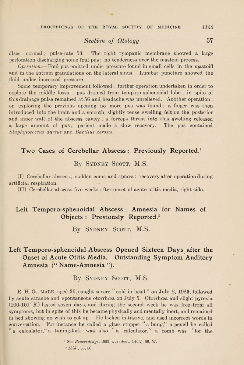 Section of Otology 57 discs normal; pulse-rate 53. The right tympanic membrane showed a large perforation discharging some foul pus ; no tenderness over the mastoid process. Operation.—Foul pus emitted under pressure found in small cells in the mastoid and in the antrum granulations on the lateral sinus. Lumbar puncture showed the fluid under increased pressure. Some temporary improvement followed ; further operation undertaken in order to explore the middle fossa ; pus drained from temporo-sphenoidal lobe ; in spite of this drainage pulse remained at 56 and headache was unrelieved. Another operation : on exploring the previous opening no more pus was found ; a finger was then introduced into the brain and a smooth, slightly tense swelling felt on the posterior and inner wall of the abscess cavity ; a forceps thrust into this swelling released a large amount of pus; patient made a slow recovery. The pus contained Staphylococcus aureus and Bacillus xerosis. Two Cases of Cerebellar Abscess: Previously Reported.1 By Sydney Scott, M.S. (I) Cerebellar abscess ; sudden coma and apnoea i recovery after operation during artificial respiration. (II) Cerebellar abscess five weeks after onset of acute otitis media, right side. Left Temporo-sphenoidal Abscess : Amnesia for Names of Objects : Previously Reported.2 By Sydney Scott, M.S. Left Temporo-sphenoidal Abscess Opened Sixteen Days after the Onset of Acute Otitis Media. Outstanding Symptom Auditory Amnesia (“ Name-Amnesia ”). By Sydney Scott, M.S. R. H. G., MALE, aged 36, caught severe “ cold in head ” on July 2, 1923, followed by acute earache and spontaneous otorrhoea on July 5. Otorrhoea and slight pyrexia (100-101° F.) lasted seven days, and during the second week he was free from all symptoms, but in spite of this he became physically and mentally inert, and remained in bed showing no wish to get up. He lacked initiative, and used incorrect words in conversation. For instance he called a glass stopper “ a bung,” a pencil he called “a calculator,” a tuning-fork was also “a calculator/’ a comb was “for the 1 See Proceedings, 1923, xvi (Sect. Otol.), 56, 57. 2 Ibid., 55, 56.