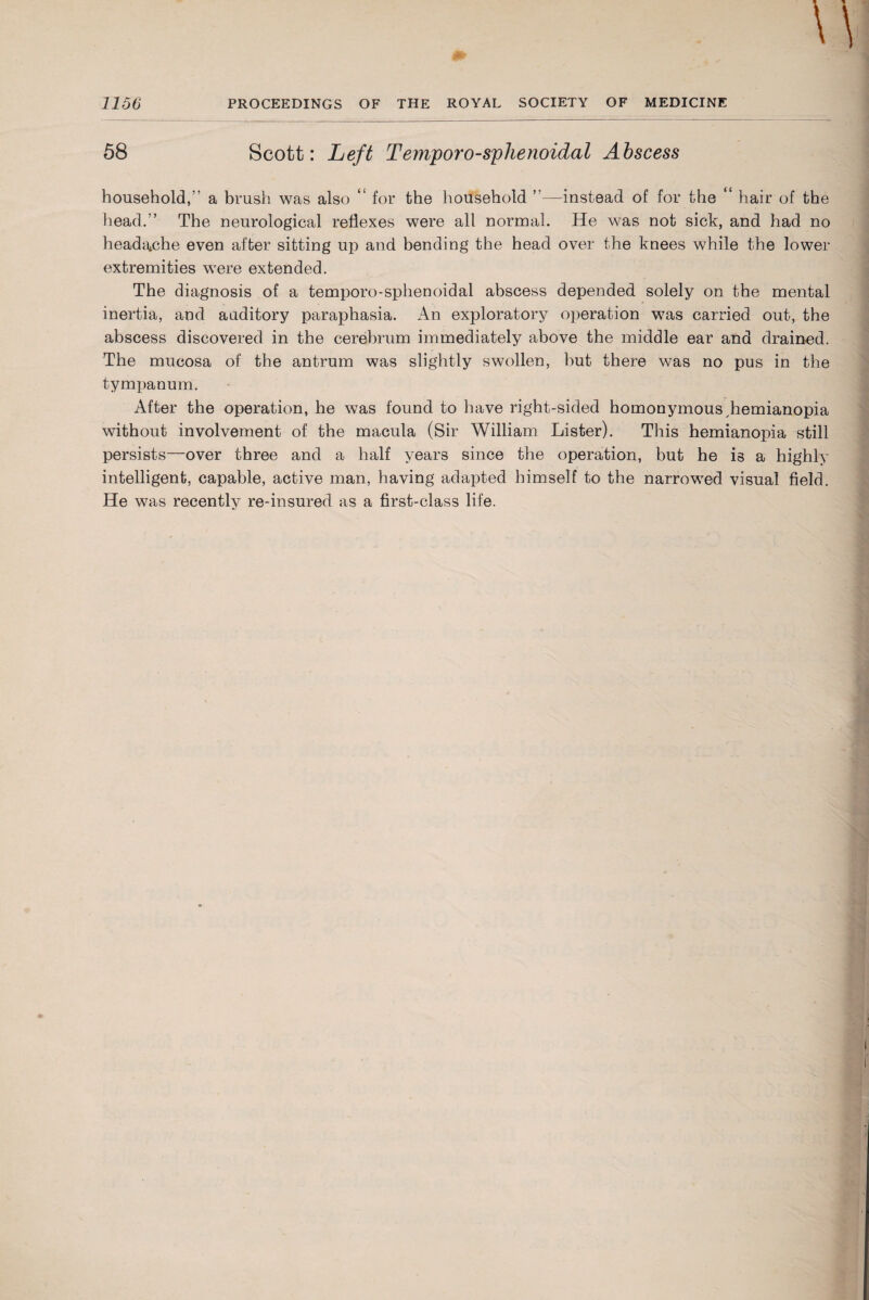 58 Scott: Left T emporo-sphenoidal Abscess household,” a brush was also “ for the household ”—instead of for the “ hair of the head.” The neurological reflexes were all normal. He was not sick, and had no headache even after sitting up and bending the head over the knees while the lower extremities were extended. The diagnosis of a temporo-sphenoidal abscess depended solely on the mental inertia, and auditory paraphasia. An exploratory operation was carried out, the abscess discovered in the cerebrum immediately above the middle ear and drained. The mucosa of the antrum was slightly swollen, but there was no pus in the tympanum. After the operation, he was found to have right-sided homonymous,hemianopia without involvement of the macula (Sir William Lister). This hemianopia still persists—over three and a half years since the operation, but he is a highly intelligent, capable, active man, having' adapted himself to the narrowed visual field. He was recently re-insured as a first-class life.