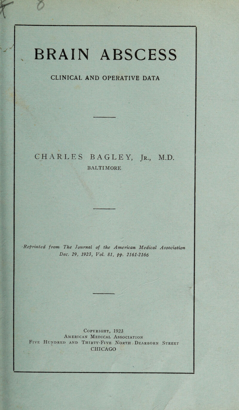 BRAIN ABSCESS CLINICAL AND OPERATIVE DATA CHARLES BAGLEY, Jr., M.D. BALTIMORE Reprinted from The Journal of the American Medical Association Dec. 29, 1923, Vol. 81, pp. 2161-2166 Copyright, 1923 American Medical Association Five Hundred and Thirty-Five North Dearborn Street CHICAGO