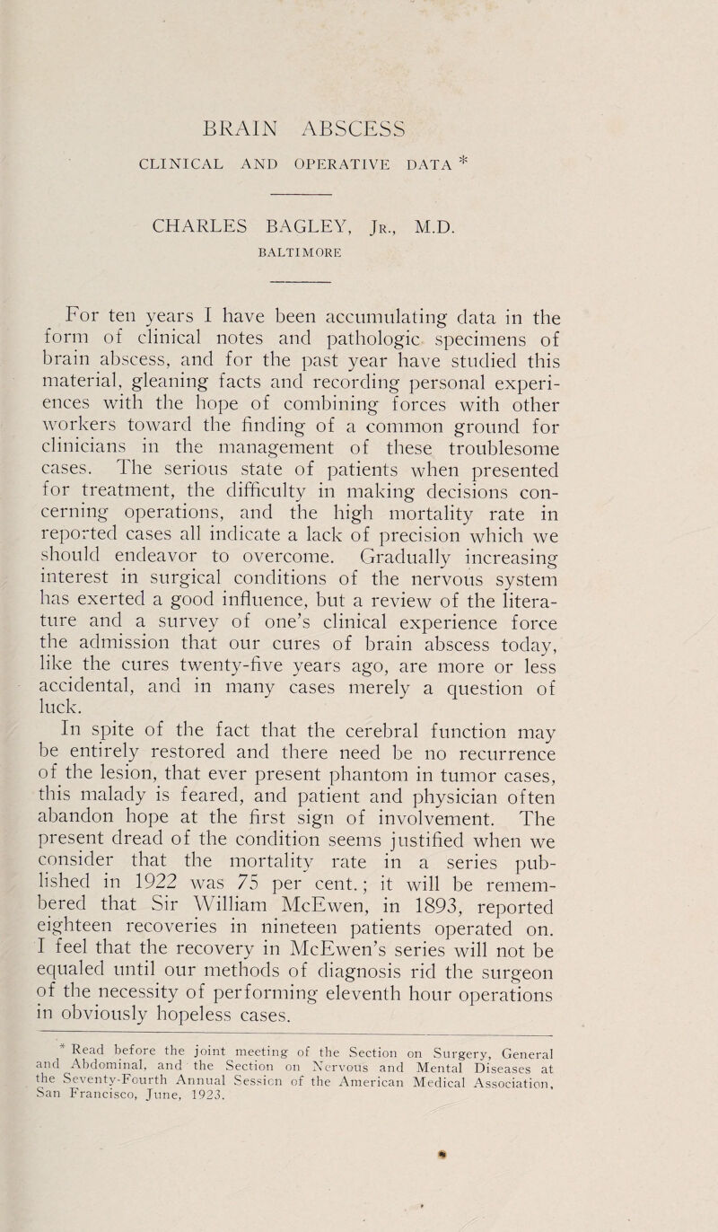 CLINICAL AND OPERATIVE DATA * CHARLES BAGLEY, Jr., M.D. BALTIMORE For ten years I have been accumulating data in the form of clinical notes and pathologic specimens of brain abscess, and for the past year have studied this material, gleaning facts and recording personal experi¬ ences with the hope of combining forces with other workers toward the finding of a common ground for clinicians in the management of these troublesome cases. The serious state of patients when presented for treatment, the difficulty in making decisions con¬ cerning operations, and the high mortality rate in reported cases all indicate a lack of precision which we should endeavor to overcome. Gradually increasing interest in surgical conditions of the nervous system has exerted a good influence, but a review of the litera¬ ture and a survey of one’s clinical experience force the admission that our cures of brain abscess today, like the cures twenty-five years ago, are more or less accidental, and in many cases merely a question of luck. In spite of the fact that the cerebral function may be entirely restored and there need be no recurrence of the lesion, that ever present phantom in tumor cases, this malady is feared, and patient and physician often abandon hope at the first sign of involvement. The present dread of the condition seems justified when we consider that the mortality rate in a series pub¬ lished in 1922 was 75 per cent.; it will be remem¬ bered that Sir William McEwen, in 1893, reported eighteen recoveries in nineteen patients operated on. I feel that the recovery in McEwen’s series will not be equaled until our methods of diagnosis rid the surgeon of the necessity of performing eleventh hour operations in obviously hopeless cases. * Read before the joint meeting of the Section on Surgery, General and Abdominal, and the Section on Nervous and Mental Diseases at the Seventy-Fourth Annual Session of the American Medical Association, San Francisco, June, 1923.