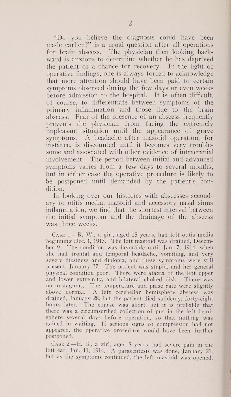 ‘‘Do you believe the diagnosis could have been made earlier?'’ is a usual question after all operations for brain abscess. The physician then looking back¬ ward is anxious to determine whether he has deprived the patient of a chance for recovery. In the light of operative findings, one is always forced to acknowledge that more attention should have been paid to certain symptoms observed during the few days or even weeks before admission to the hospital. It is often difficult, of course, to differentiate between symptoms of the primary inflammation and those due to the brain abscess. Fear of the presence of an abscess frequently prevents the physician from facing the extremely unpleasant situation until the appearance of grave symptoms. A headache after mastoid operation, for instance, is discounted until it becomes very trouble¬ some and associated with other evidence of intracranial involvement. The period between initial and advanced symptoms varies from a few days to several months, but in either case the operative procedure is likely to be postponed until demanded by the patient’s con¬ dition. In looking over our histories with abscesses second¬ ary to otitis media, mastoid and accessory nasal sinus inflammation, we find that the shortest interval between the initial symptom and the drainage of the abscess was three weeks. Case 1.—R. W., a girl, aged 15 years, had left otitis media beginning Dec. 1, 1913. The left mastoid was drained, Decem¬ ber 9. The condition was favorable until Jan. 7, 1914, when she had frontal and temporal headache, vomiting, and very severe dizziness and diplopia, and these symptoms were still present, January 27. The patient was stupid, and her general physical condition poor. There were ataxia of the left upper and lower extremity, and bilateral choked disk. There was no nystagmus. The temperature and pulse rate were slightly above normal. A left cerebellar hemisphere abscess was drained, January 28, but the patient died suddenly, forty-eight hours later. The course was short, but it is probable that there was a circumscribed collection of pus in the left hemi¬ sphere several days before operation, so that nothing was gained in waiting. If serious signs of compression had not appeared, the operative procedure would have been further postponed. Case 2.—E. B., a girl, aged 8 years, had severe pain in the left ear, Jan. 11, 1914. A paracentesis was done, January 21, but as the symptoms continued, the left mastoid was opened,