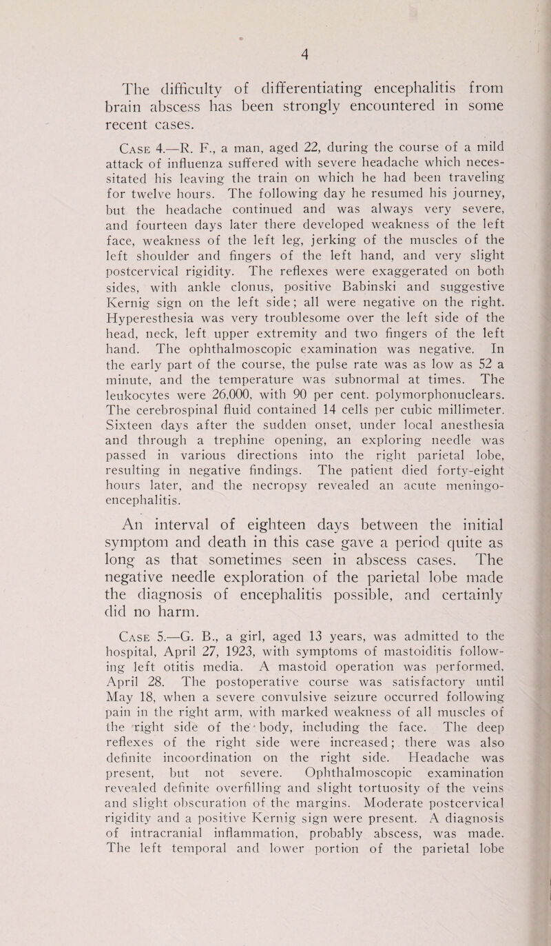 The difficulty of differentiating encephalitis from brain abscess has been strongly encountered in some recent cases. Case 4.—R. F., a man, aged 22, during the course of a mild attack of influenza suffered with severe headache which neces¬ sitated his leaving the train on which he had been traveling for twelve hours. The following day he resumed his journey, but the headache continued and was always very severe, and fourteen days later there developed weakness of the left face, weakness of the left leg, jerking of the muscles of the left shoulder and fingers of the left hand, and very slight postcervical rigidity. The reflexes were exaggerated on both sides, with ankle clonus, positive Babinski and suggestive Kernig sign on the left side; all were negative on the right. Hyperesthesia was very troublesome over the left side of the head, neck, left upper extremity and two fingers of the left hand. The ophthalmoscopic examination was negative. In the early part of the course, the pulse rate was as low as 52 a minute, and the temperature was subnormal at times. The leukocytes were 26,000, with 90 per cent, polymorphonuclears. The cerebrospinal fluid contained 14 cells per cubic millimeter. Sixteen days after the sudden onset, under local anesthesia and through a trephine opening, an exploring needle was passed in various directions into the right parietal lobe, resulting in negative findings. The patient died forty-eight hours later, and the necropsy revealed an acute meningo¬ encephalitis. An interval of eighteen days between the initial symptom and death in this case gave a period quite as long as that sometimes seen in abscess cases. The negative needle exploration of the parietal lobe made the diagnosis of encephalitis possible, and certainly did no harm. Case 5.—G. B., a girl, aged 13 years, was admitted to the hospital, April 27, 1923, with symptoms of mastoiditis follow¬ ing left otitis media. A mastoid operation was performed, April 28. The postoperative course was satisfactory until May 18, when a severe convulsive seizure occurred following pain in the right arm, with marked weakness of all muscles of the right side of the • body, including the face. The deep reflexes of the right side were increased; there was also definite incoordination on the right side. Headache was present, but not severe. Ophthalmoscopic examination revealed definite overfilling and slight tortuosity of the veins and slight obscuration of the margins. Moderate postcervical rigidity and a positive Kernig sign were present. A diagnosis of intracranial inflammation, probably abscess, was made. The left temporal and lower portion of the parietal lobe