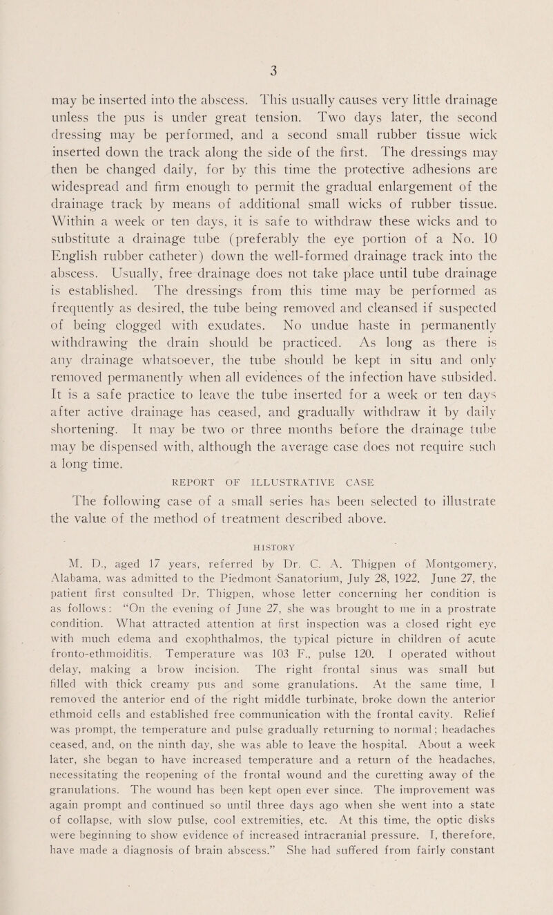 may be inserted into the abscess. This usually causes very little drainage unless the pus is under great tension. Two days later, the second dressing may be performed, and a second small rubber tissue wick- inserted down the track along the side of the first. The dressings may then be changed daily, for by this time the protective adhesions are widespread and firm enough to permit the gradual enlargement of the drainage track by means of additional small wicks of rubber tissue. Within a week or ten days, it is safe to withdraw these wicks and to substitute a drainage tube (preferably the eye portion of a No. 10 English rubber catheter) down the well-formed drainage track into the abscess. Usually, free drainage does not take place until tube drainage is established. The dressings from this time may be performed as frequently as desired, the tube being removed and cleansed if suspected of being clogged with exudates. No undue haste in permanently withdrawing the drain should be practiced. As long as there is any drainage whatsoever, the tube should be kept in situ and only removed permanently when all evidences of the infection have subsided. It is a safe practice to leave the tube inserted for a week or ten days after active drainage has ceased, and gradually withdraw it by daily shortening. It may be two or three months before the drainage tube may be dispensed with, although the average case does not require such a long time. REPORT OF ILLUSTRATIVE CASE The following case of a small series has been selected to illustrate the value of the method of treatment described above. HISTORY M. D., aged 17 years, referred by Dr. C. A. Thigpen of Montgomery, xAdabama, was admitted to the Piedmont Sanatorium, July 28, 1922. June 27, the patient first consulted Dr. Thigpen, whose letter concerning her condition is as follows : “On the evening of June 27, she was brought to me in a prostrate condition. What attracted attention at first inspection was a closed right eye with much edema and exophthalmos, the typical picture in children of acute fronto-ethmoiditis. Temperature was 103 F., pulse 120. I operated without delay, making a brow incision. The right frontal sinus was small but filled with thick creamy pus and some granulations. At the same time, I removed the anterior end of the right middle turbinate, broke down the anterior ethmoid cells and established free communication with the frontal cavity. Relief was prompt, the temperature and pulse gradually returning to normal; headaches ceased, and, on the ninth day, she was able to leave the hospital. About a week later, she began to have increased temperature and a return of the headaches, necessitating the reopening of the frontal wound and the curetting away of the granulations. The wound has been kept open ever since. The improvement was again prompt and continued so until three days ago when she went into a state of collapse, with slow pulse, cool extremities, etc. At this time, the optic disks were beginning to show evidence of increased intracranial pressure. I, therefore, have made a diagnosis of brain abscess.” She had suffered from fairly constant