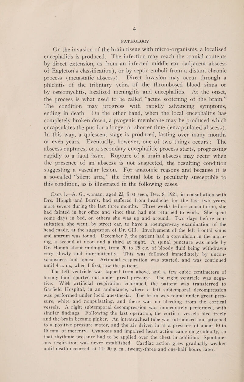 4 PATHOLOGY On the invasion of the brain tissue with micro-organisms, a localized encephalitis is produced. The infection may reach the cranial contents by direct extension, as from an infected middle ear (adjacent abscess of Eagleton’s classification), or by septic emboli from a distant chronic process (metastatic abscess). Direct invasion may occur through a phlebitis of the tributary veins, of the thrombosed blood sinus or by osteomyelitis, localized meningitis and encephalitis. At the onset, the process is what used to be called “acute softening of the brain.” The condition may progress with rapidly advancing symptoms, ending in death. On the other hand, when the local encephalitis has completely broken down, a pyogenic membrane may be produced which encapsulates the pus for a longer or shorter time (encapsulated abscess). In this way, a quiescent stage is produced, lasting over many months or even years. Eventually, however, one of two things occurs: The abscess ruptures, or a secondary encephalitic process starts, progressing rapidly to a fatal issue. Rupture of a brain abscess may occur when the presence of an abscess is not suspected, the resulting condition suggesting a vascular lesion. For anatomic reasons and because it is a so-called “silent area,” the frontal lobe is peculiarly susceptible to this condition, as is illustrated in the following cases. Case 1.—A. G., woman, aged 23, first seen, Dec. 8, 1921, in consultation with Drs. Hough and Burns, had suffered from headache for the last two years, more severe during the last three months. Three weeks before consultation, she had fainted in her office and since than had not returned to work. She spent some days in bed, on others she was up and around. Two days before con¬ sultation, she went, by street car, to have a roentgen-ray examination of the head made, at the suggestion of Dr. Gill. Involvement of the left frontal sinus and antrum was found. December 7, the patient had a convulsion in the morn¬ ing, a second at noon and a third at night. A spinal puncture was made by Dr. Hough about midnight, from 20 to 25 c.c. of bloody fluid being withdrawn very slowly and intermittently. This was followed immediately by uncon¬ sciousness and apnea. Artificial respiration was started, and was continued until 4 a. m., when I first, saw the patient. The left ventricle was tapped from above, and a few cubic centimeters of bloody fluid spurted out under great pressure. The right ventricle was nega¬ tive. With artificial respiration continued, the patient was transferred to Garfield Hospital, in an ambulance, where -a left subtemporal, decompression was performed under local anesthesia. The brain was found under great pres¬ sure, white and nonpulsating, and there was no bleeding from the cortical vessels. A right subtemporal decompression was immediately performed, with similar findings. Following the last operation, the cortical vessels bled freely and the brain became pinker. An intratracheal tube was introduced and attached to a positive pressure motor, and the air driven in at a pressure of about 10 to 15 mm. of mercury. Cyanosis and impaired heart action came on gradually, so that rhythmic pressure had to be applied over the chest in addition. Spontane¬ ous respiration was never established. Cardiac action grew gradually weaker