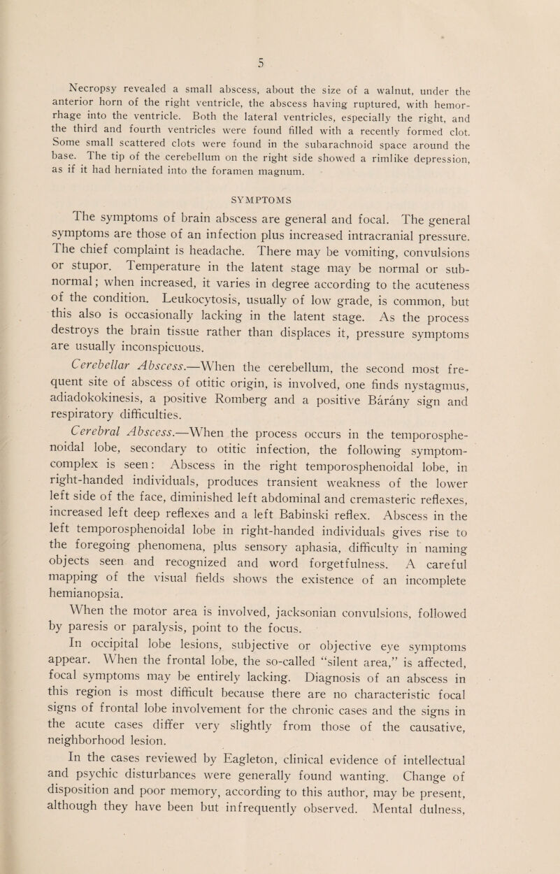 Necropsy revealed a small abscess, about the size of a walnut, under the anterior horn of the right ventricle, the abscess having ruptured, with hemor¬ rhage into the ventricle. Both the lateral ventricles, especially the right, and the third and fourth ventricles were found filled with a recently formed clot. Some small scattered clots were found in the subarachnoid space around the base. The tip of the cerebellum on the right side showed a rimlike depression, as if it had herniated into the foramen magnum. SYMPTOMS The symptoms of brain abscess are general and focal. The general symptoms are those of an infection plus increased intracranial pressure. The chief complaint is headache. There may be vomiting, convulsions or stupor. Temperature in the latent stage may be normal or sub¬ normal ; when increased, it varies in degree according to the acuteness of the condition. Leukocytosis, usually of low grade, is common, but this also is occasionally lacking in the latent stage. As the process destroys the brain tissue rather than displaces it, pressure symptoms are usually inconspicuous. Cerebellar Abscess.—When the cerebellum, the second most fre¬ quent site of abscess of otitic origin, is involved, one finds nystagmus, adiadokokinesis, a positive Romberg and a positive Barany sign and respiratory difficulties. Cerebral Abscess.—When the process occurs in the temporosphe- noidal lobe, secondary to otitic infection, the following symptom- complex is seen: Abscess in the right temporosphenoidal lobe, in right-handed individuals, produces transient weakness of the lower left side of the face, diminished left abdominal and cremasteric reflexes, increased left deep reflexes and a left Babinski reflex. Abscess in the left temporosphenoidal lobe in right-handed individuals gives rise to the foregoing phenomena, plus sensory aphasia, difficulty in naming objects seen and recognized and word forgetfulness. A careful mapping of the visual fields shows the existence of an incomplete hemianopsia. When the motor area is involved, jacksonian convulsions, followed by paresis or paralysis, point to the focus. In occipital lobe lesions, subjective or objective eye symptoms appear. W hen the frontal lobe, the so-called “silent area,” is affected, focal symptoms may be entirely lacking. Diagnosis of an abscess in this region is most difficult because there are no characteristic focal signs of frontal lobe involvement for the chronic cases and the signs in the acute cases differ very slightly from those of the causative, neighborhood lesion. In the cases reviewed by Eagleton, clinical evidence of intellectual and psychic disturbances were generally found wanting. Change of disposition and poor memory, according to this author, may be present, although they have been but infrequently observed. Mental dulness,