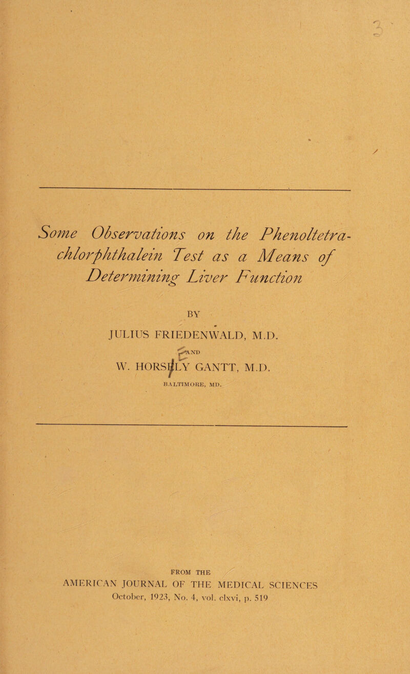 * '/ I /■ - • Some Observations on the Phenoltetra chlorphthalein Test as a Means Oj Determining Liver Function BY JULIUS FRIEDENWALD, M.D, f^ND W. HORSrfLY GANTT, M.D. BALTIMORE, MD. ' -- , -r.’T FROM THE AMERICAN JOURNAL OF THE MEDICAL SCIENCES October, 1923, No. 4, vol. clxvi, p. 519