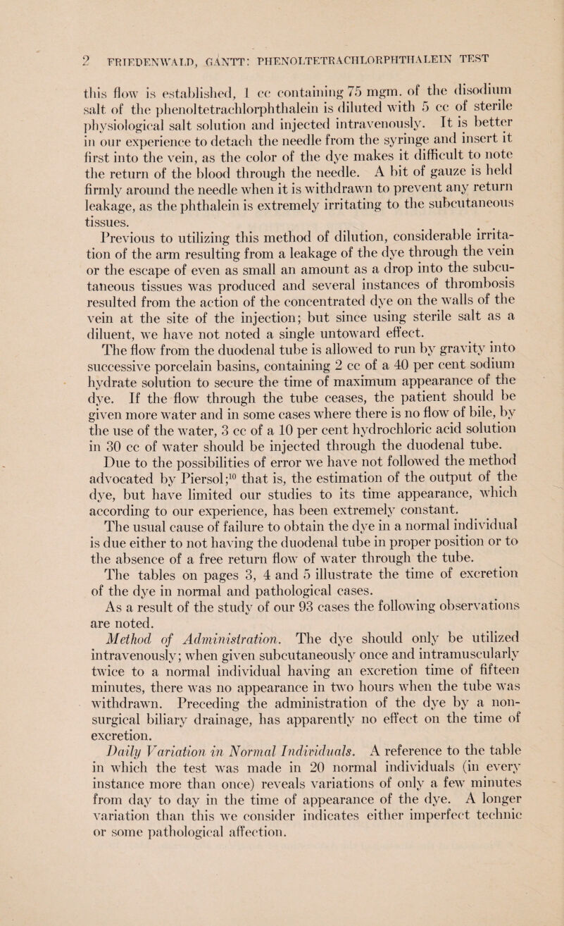 this flow is established, 1 cc containing 75 mgm. of the disodium salt of the phenol tetrachlorphthalein is diluted with 5 ce of sterile physiological salt solution and injected intravenously. It is better in our experience to detach the needle from the syringe and insert it first into the vein, as the color of the dye makes it difficult to note the return of the blood through the needle. A bit of gauze is held firmly around the needle when it is withdrawn to prevent any return leakage, as the phthalein is extremely irritating to the subcutaneous tissues. Previous to utilizing this method of dilution, considerable irrita¬ tion of the arm resulting from a leakage of the dye through the vein or the escape of even as small an amount as a drop into the subcu¬ taneous tissues was produced and several instances of thrombosis resulted from the action of the concentrated dye on the walls of the vein at the site of the injection; but since using sterile salt as a diluent, we have not noted a single untoward effect. The flow from the duodenal tube is allowed to run by gravity into successive porcelain basins, containing 2 cc of a 40 per cent sodium hydrate solution to secure the time of maximum appearance of the dye. If the flow through the tube ceases, the patient should be given more water and in some cases where there is no flow of bile, by the use of the water, 3 cc of a 10 per cent hydrochloric acid solution in 30 cc of water should be injected through the duodenal tube. Due to the possibilities of error we have not followed the method advocated by Piersol;10 that is, the estimation of the output of the dye, but have limited our studies to its time appearance, which according to our experience, has been extremely constant. The usual cause of failure to obtain the dye in a normal individual is due either to not having the duodenal tube in proper position or to the absence of a free return flow of water through the tube. The tables on pages 3, 4 and 5 illustrate the time of excretion of the dye in normal and pathological cases. Asa result of the study of our 93 cases the following observations are noted. Method of Administration. The dye should only be utilized intravenously; when given subcutaneously once and intramuscularly twice to a normal individual having an excretion time of fifteen minutes, there was no appearance in two hours when the tube was withdrawn. Preceding the administration of the dye by a non- surgical biliary drainage, has apparently no effect on the time of excretion. Daily Variation in Normal Individuals. A reference to the table in which the test was made in 20 normal individuals (in every instance more than once) reveals variations of only a few minutes from day to day in the time of appearance of the dye. A longer variation than this we consider indicates either imperfect technic or some pathological affection.