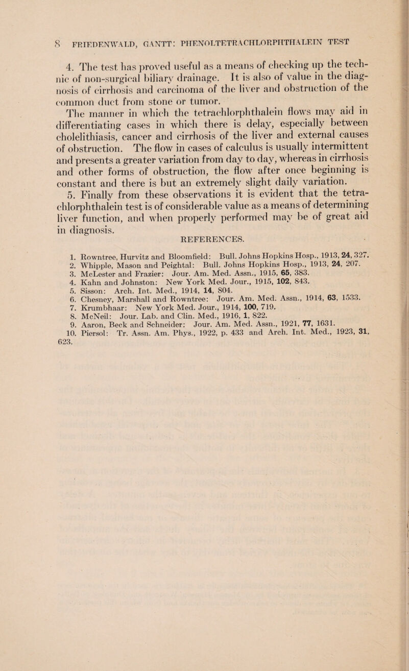 4. The test, has proved useful as a means of checking up the tech¬ nic of non-surgical biliary drainage. It is also of value in the diag¬ nosis of cirrhosis and carcinoma of the liver and obstruction of the common duct from stone or tumor. The manner in which the t.etrachlorphthalein flows may aid in differentiating cases in which there is delay, especially between cholelithiasis, cancer and cirrhosis of the liver and external causes of obstruction. The flow in cases of calculus is usually intermittent and presents a greater variation from day to day, whereas in cirrhosis and other forms of obstruction, the flow after once beginning is constant and there is but an extremely slight daily variation. 5. Finally from these observations it is evident that the tetra- chlorphthalein test is of considerable value as a means of determining liver function, and when properly performed may be of great aid in diagnosis. REFERENCES. 1. Rowntree, Hurvitz and Bloomfield: Bull. Johns Hopkins Hosp., 1913, 24, 32/. 2. Whipple, Mason and Peightal: Bull. Johns Hopkins Hosp., 1913, 24, 207. 3. McLester and Frazier: Jour. Am. Med. Assn., 1915, 85, 383, 4. Kahn and Johnston: New York Med. Jour., 1915, 102, 843. 5. Sisson: Arch. Int. Med., 1914, 14, 804. 6. Chesney, Marshall and Rowntree: Jour. Am. Med. Assn., 1914, 63, 1533. 7. Krumbhaar: New York Med. Jour., 1914, 100, 719. 8. McNeil: Jour. Lab. and Clin. Med., 1916, 1, 822. 9. Aaron, Beck and Schneider: Jour. Am. Med. Assn., 1921, 77, 1631. 10. Piersol: Tr. Assn. Am. Phys., 1922, p. 433 and Arch. Int. Med., 1923, 31, 623,