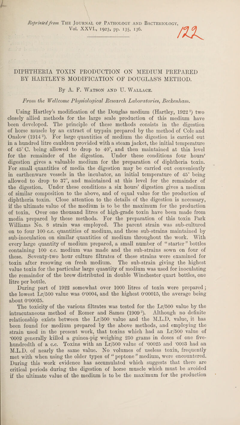 Reprinted from The Journal of Pathology and Bacteriology, Vol. XXVI., 1923, pp. 135, 136. nx DIPHTHERIA TOXIN PRODUCTION ON MEDIUM PREPARED BY HARTLEY’S MODIFICATION OF DOUGLAS’S METHOD. By A. F. Watson and U. Wallace. From the Wellcome Physiological Research Laboratories, Beckenham. Using Hartley’s modification of the Douglas medium (Hartley, 1922 x) two closely allied methods for the large scale production of this medium have been developed. The principle of these methods consists in the digestion of horse muscle by an extract of trypsin prepared by the method of Cole and Onslow (1914 2). For large quantities of medium the digestion is carried out in a hundred litre cauldron provided with a steam jacket, the initial temperature of 45° C. being allowed to drop to 40°, and then maintained at this level for the remainder of the digestion. Under these conditions four hours5 digestion gives a valuable medium for the preparation of diphtheria toxin. For small quantities of media the digestion may be carried out conveniently in earthenware vessels in the incubator, an initial temperature of 45° being allowed to drop to 37°, and maintained at this level for the remainder of the digestion. Under these conditions a six hours’ digestion gives a medium of similar composition to the above, and of equal value for the production of diphtheria toxin. Close attention to the details of the digestion is necessary, if the ultimate value of the medium is to be the maximum for the production of toxin. Over one thousand litres of high-grade toxin have been made from media prepared by these methods. For the preparation of this toxin Park Williams No. 8 strain was employed. The parent strain was sub-cultured on to four 100 c.c. quantities of medium, and these sub-strains maintained by sub-inoculation on similar quantities of medium throughout the work. With every large quantity of medium prepared, a small number of “ starter ” bottles containing 100 c.c. medium was made and the sub-strains sown on four of these. Seventy-two hour culture filtrates of these strains were examined for toxin after resowing on fresh medium. The sub-strain giving the highest value toxin for the particular large quantity of medium was used for inoculating the remainder of the brew distributed in double Winchester quart bottles, one litre per bottle. During part of 1922 somewhat over 1000 litres of toxin were prepared; the lowest Lr/500 value was 0*0004, and the highest 0*00015, the average being about 0*00025. The toxicity of the various filtrates was tested for the Lr/500 value by the intracutaneous method of Romer and Sames (19093). Although no definite relationship exists between the Lr/500 value and the M.L.D. value, it has been found for medium prepared by the above methods, and employing the strain used in the present work, that toxins which had an Lr/500 value of *0002 generally killed a guinea-pig weighing 250 grams in doses of one five- hundredth of a c.c. Toxins with an Lr/500 value of *00025 and *0003 had an M.L.D. of nearly the same value. No volumes of useless toxin, frequently met with when using the older types of “ peptone ” medium, were encountered. During this work evidence has accumulated which suggests that there are critical periods during the digestion of horse muscle which must be avoided if the ultimate value of the medium is to be the maximum for the production