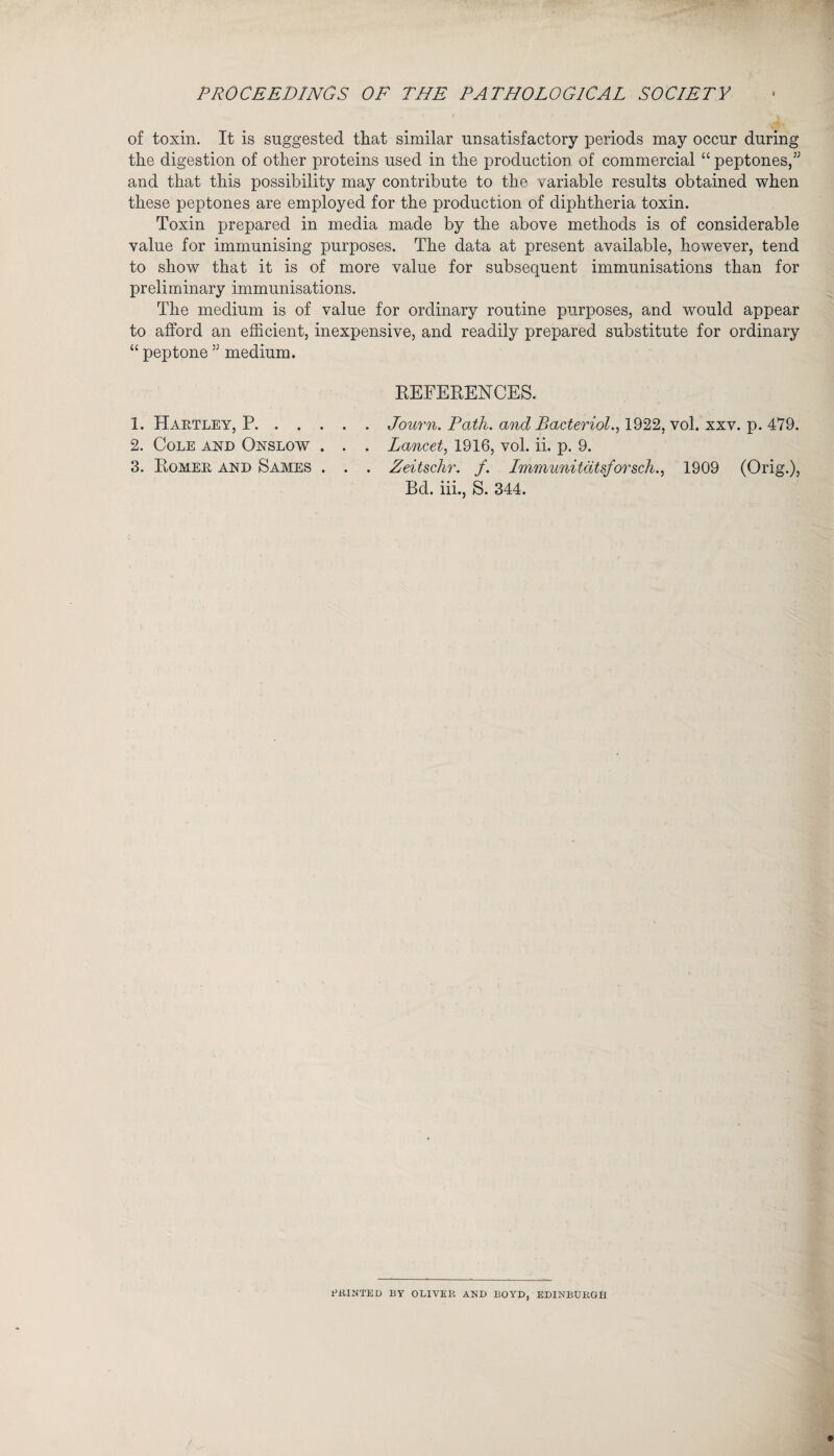 PROCEEDINGS OF THE PATHOLOGICAL SOCIETY of toxin. It is suggested that similar unsatisfactory periods may occur during the digestion of other proteins used in the production of commercial “ peptones,” and that this possibility may contribute to the variable results obtained when these peptones are employed for the production of diphtheria toxin. Toxin prepared in media made by the above methods is of considerable value for immunising purposes. The data at present available, however, tend to show that it is of more value for subsequent immunisations than for preliminary immunisations. The medium is of value for ordinary routine purposes, and would appear to afford an efficient, inexpensive, and readily prepared substitute for ordinary “ peptone ” medium. REFERENCES. 1. Haktley, P.Journ. Path, and Bacteriol., 1922, vol. xxv. p. 479. 2. Cole and Onslow . . . Lancet, 1916, vol. ii. p. 9. 3. Romer and Sames . . . Zeitschr. f. Immunitatsforsch., 1909 (Orig.), Bd. iii., S. 344. ERINTED BY OLIVER AND BOYD, EDINBURGH