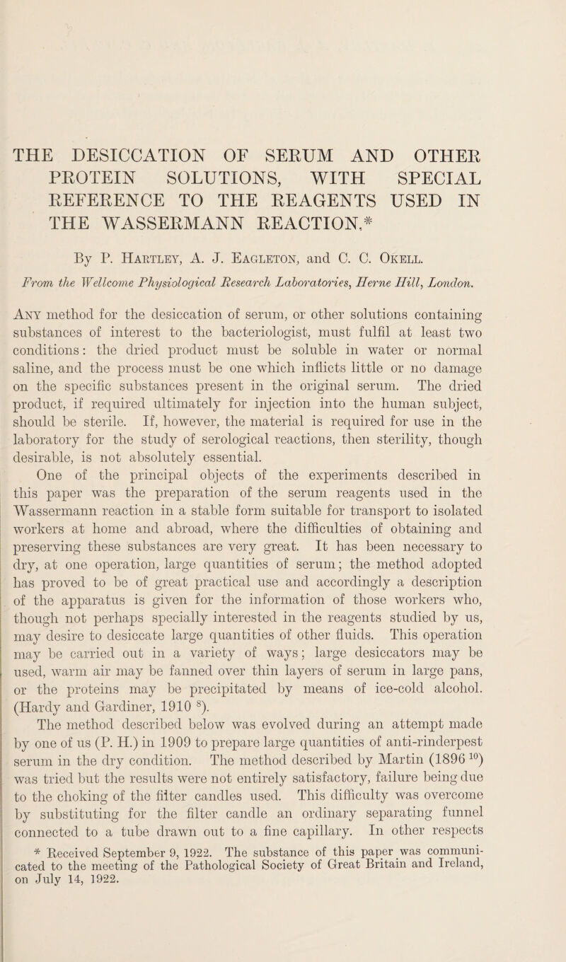 THE DESICCATION OF SERUM AND OTHER PROTEIN SOLUTIONS, WITH SPECIAL REFERENCE TO THE REAGENTS USED IN THE WASSERMANN REACTION.* By P. Hartley, A. J. Eagleton, and C. C. Okell. From the Wellcome Physiological Research Laboratories, Herne Hill, London. Any method for the desiccation of serum, or other solutions containing substances of interest to the bacteriologist, must fulfil at least two conditions: the dried product must be soluble in water or normal saline, and the process must he one which inflicts little or no damage on the specific substances present in the original serum. The dried product, if required ultimately for injection into the human subject, should be sterile. If, however, the material is required for use in the laboratory for the study of serological reactions, then sterility, though desirable, is not absolutely essential. One of the principal objects of the experiments described in this paper was the preparation of the serum reagents used in the Wassermann reaction in a stable form suitable for transport to isolated workers at home and abroad, where the difficulties of obtaining and preserving these substances are very great. It has been necessary to dry, at one operation, large quantities of serum; the method adopted has proved to be of great practical use and accordingly a description of the apparatus is given for the information of those workers who, though not perhaps specially interested in the reagents studied by us, may desire to desiccate large quantities of other fluids. This operation may be carried out in a variety of ways; large desiccators may be . used, warm air may be fanned over thin layers of serum in large pans, or the proteins may be precipitated by means of ice-cold alcohol. (Hardy and Gardiner, 1910 8). The method described below was evolved during an attempt made by one of us (P. H.) in 1909 to prepare large quantities of anti-rinderpest serum in the dry condition. The method described by Martin (1896 10) was tried but the results were not entirely satisfactory, failure being due to the choking of the filter candles used. This difficulty was overcome by substituting for the filter candle an ordinary separating funnel connected to a tube drawn out to a fine capillary. In other respects * Received September 9, 1922. The substance of this paper was communi¬ cated to the meeting of the Pathological Society of Great Britain and Ireland, on July 14, 1922.