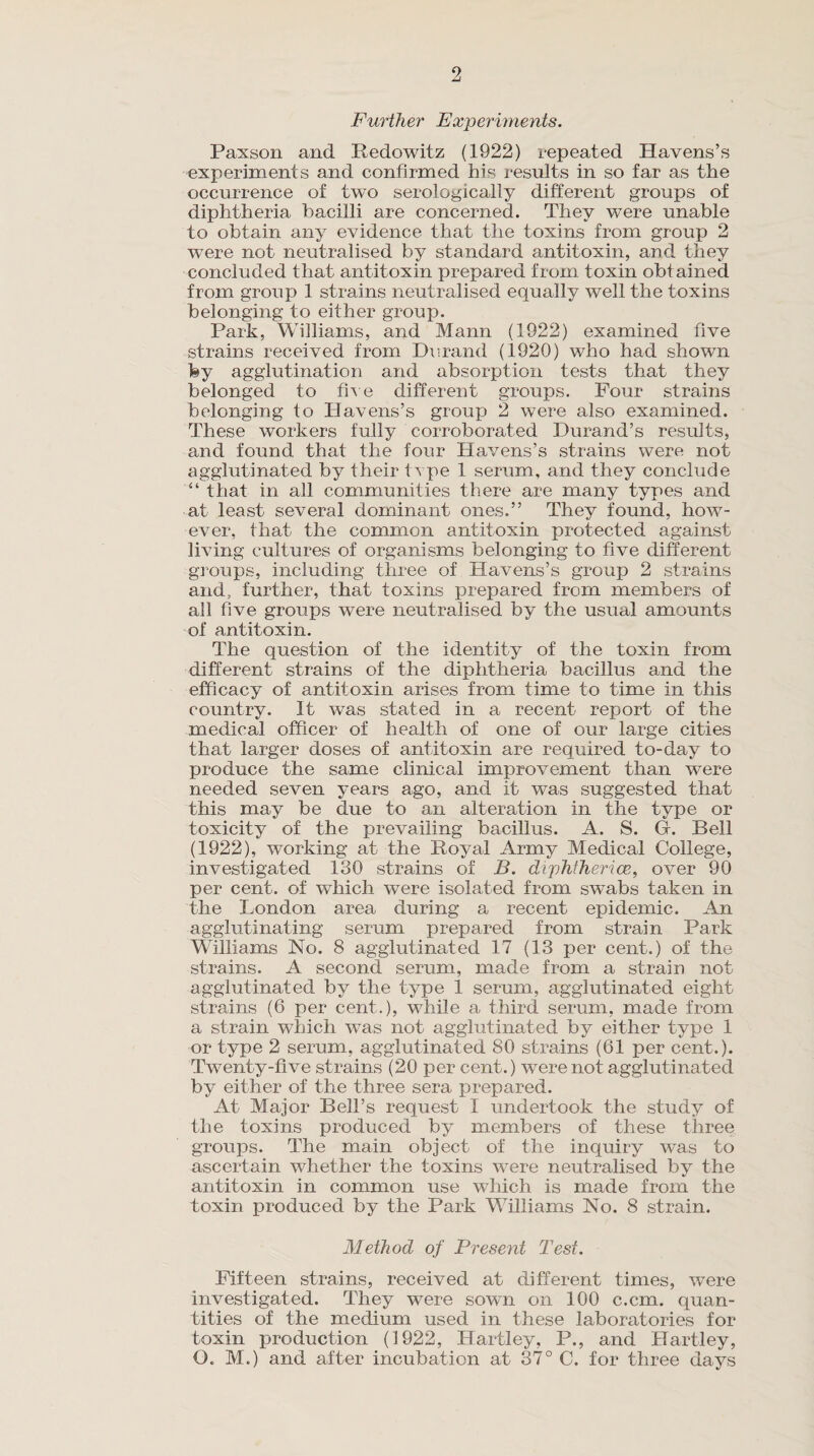Further Experiments. Paxson and Redowitz (1922) repeated Havens’s experiments and confirmed his results in so far as the occurrence of two serologically different groups of diphtheria bacilli are concerned. They were unable to obtain any evidence that the toxins from group 2 were not neutralised by standard antitoxin, and they concluded that antitoxin prepared from toxin obtained from group 1 strains neutralised equally well the toxins belonging to either group. Park, Williams, and Mann (1922) examined five strains received from Durand (1920) who had shown fey agglutination and absorption tests that they belonged to five different groups. Four strains belonging to Havens’s group 2 were also examined. These workers fully corroborated Durand’s results, and found that the four Havens’s strains were not agglutinated by their tvpe 1 serum, and they conclude “ that in all communities there are many types and at least several dominant ones.” They found, how¬ ever, that the common antitoxin protected against living cultures of organisms belonging to five different groups, including three of Havens’s group 2 strains and, further, that toxins prepared from members of all five groups were neutralised by the usual amounts of antitoxin. The question of the identity of the toxin from different strains of the diphtheria bacillus and the efficacy of antitoxin arises from time to time in this country. It was stated in a recent report of the medical officer of health of one of our large cities that larger doses of antitoxin are required to-day to produce the same clinical improvement than were needed seven years ago, and it was suggested that this may be due to an alteration in the type or toxicity of the prevailing bacillus. A. S. G-. Bell (1922), working at the Royal Army Medical College, investigated 130 strains of B. diphtherice, over 90 per cent, of which were isolated from swabs taken in the London area during a recent epidemic. An agglutinating serum prepared from strain Park Williams No. 8 agglutinated 17 (13 per cent.) of the strains. A second serum, made from a strain not agglutinated by the type 1 serum, agglutinated eight strains (6 per cent.), while a third serum, made from a strain which was not agglutinated by either type 1 or type 2 serum, agglutinated 80 strains (61 per cent.). Twenty-five strains (20 per cent.) were not agglutinated by either of the three sera prepared. At Major Bell’s request I undertook the study of the toxins produced by members of these three groups. The main object of the inquiry was to ascertain whether the toxins were neutralised by the antitoxin in common use which is made from the toxin produced by the Park Williams No. 8 strain. Method of Present Test. Fifteen strains, received at different times, were investigated. They were sown on 100 c.cm. quan¬ tities of the medium used in these laboratories for toxin production (1922, Hartley, P., and Hartley, O. M.) and after incubation at 37° C. for three days