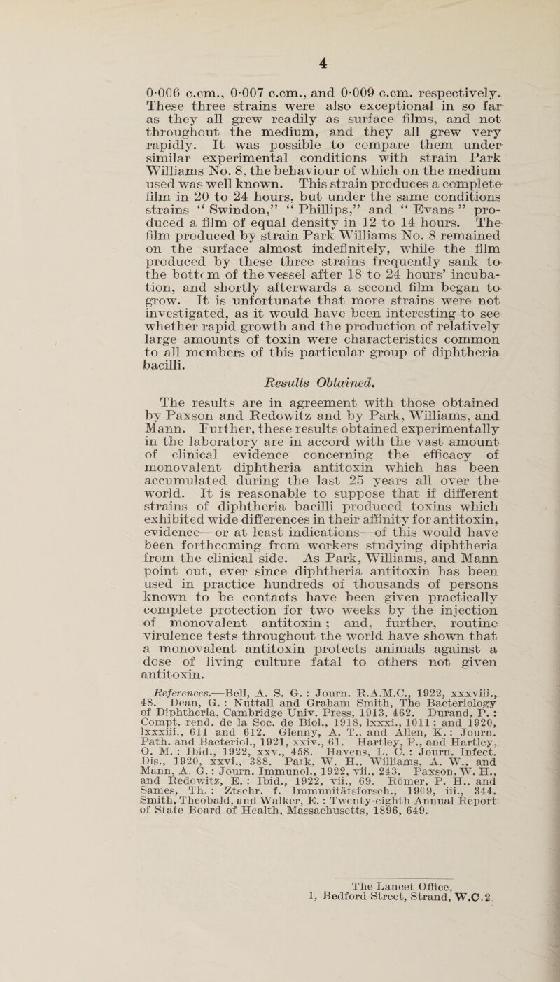 0-006 c.cm., 0-007 c.cm., and 0-009 c.cm. respectively. These three strains were also exceptional in so far as they all grew readily as surface films, and not throughout the medium, and they all grew very rapidly. It was possible to compare them under similar experimental conditions with strain Park Williams No. 8. the behaviour of which on the medium used was well known. This strain produces a complete film in 20 to 24 hours, but under the same conditions strains “ Swindon,” “ Phillips,” and “ Evans ” pro¬ duced a film of equal density in 12 to 14 hours. The film produced by strain Park Williams No. 8 remained on the surface almost indefinitely, while the film produced by these three strains frequently sank to the bottc m of the vessel after 18 to 24 hours’ incuba¬ tion, and shortly afterwards a second film began to grow. It is unfortunate that more strains were not investigated, as it would have been interesting to see whether rapid growth and the production of relatively large amounts of toxin were characteristics common to all members of this particular group of diphtheria bacilli. Results Obtained. The results are in agreement with those obtained by Paxson and Pedowitz and by Park, Williams, and Mann. Further, these results obtained experimentally in the laboratory are in accord with the vast amount of clinical evidence concerning the efficacy of monovalent diphtheria antitoxin winch has been accumulated during the last 25 years all over the world. It is reasonable to suppose that if different strains of diphtheria bacilli produced toxins which exhibited wide differences in their affinity for antitoxin, evidence—or at least indications—of this would have been forthcoming from workers studying diphtheria from the clinical side. As Park, Williams, and Mann point out, ever since diphtheria antitoxin has been used in practice hundreds of thousands of persons known to be contacts have been given practically complete protection for two weeks by the injection of monovalent antitoxin ; and, further, routine virulence tests throughout the world have shown that a monovalent antitoxin protects animals against a dose of living culture fatal to others not given antitoxin. References.—Bell, A. S. G. : Journ. R.A.M.C., 1922, xxxviii., 48. Dean, G. : Nuttall and Graham Smith, The Bacteriology of Diphtheria, Cambridge Univ. Press, 1913, 462. Dnrand, P. : Compt. rend, de la Soc. de Biol., 1918, Ixxxi., 1011 ; and f920, lxxxiii., 611 and 612. Glenny, A. T., and Allen, K.: Jonrn. Path, and Bacterid., 1921, xxiv., 61. Hartley, P., and Hartley, O. M. : Ibid., 1922, xxv., 458. Havens, L. C. : Journ. Infect. Dis., 1920, xxvi., 388. Paik, W. H., Williams, A. W., and Mann, A. G. : Jonrn. Immunol., 1922, vii., 243. Paxson, W. H., and Pedowitz, E. : Ibid., 1922, vii., 69. Romer, P. H.. and Sames, Th. : Ztsehr. f. Immunitatsforsch., 1909, iii., 344. Smith, Theobald, and Walker, E. : Twenty-eighth Annual Report of State Board of Health, Massachusetts, 1896, 649. The Lancet Office, 1, Bedford Street, Strand, W.C.2