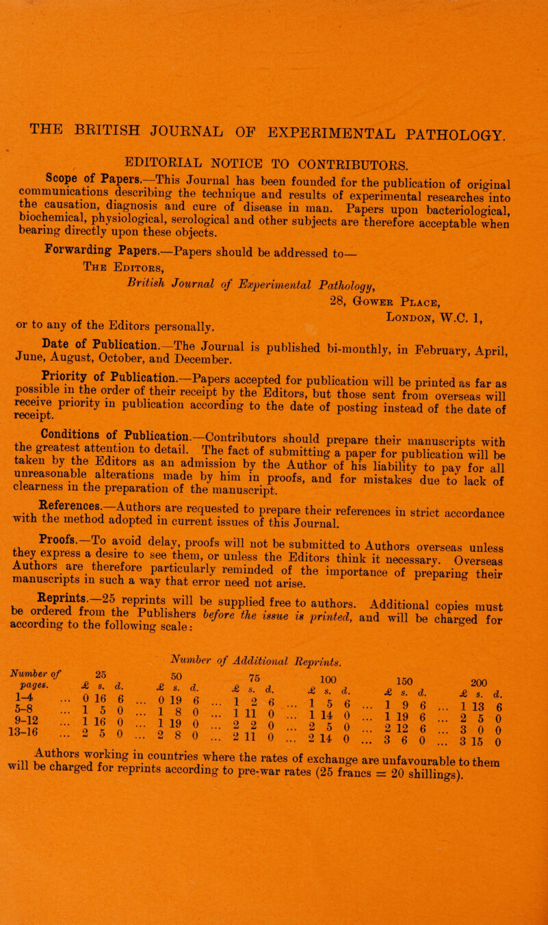 THE BRITISH JOURNAL OF EXPERIMENTAL PATHOLOGY. EDITORIAL NOTICE TO CONTRIBUTORS. —This Journal has been founded for the publication of original communications describing the technique and results of experimental researches into the causation, diagnosis and cure of disease in man. Papers upon bacteriological, biochemical, physiological, serological and other subjects are therefore acceptable when bearing directly upon these objects. Forwarding Papers.—Papers should be addressed to— The Editors, British Journal of Experimental Pathology, 28, Gower Place, or to any of the Editors personally. ’ W.C. 1, Date of Publication.—The Journal is published bi-monthly, in February April June, August, October, and December. y P U’ PriorRy of Publication.-Papers accepted for publication will be printed as far as possible in the order of their receipt by the Editors, but those sent from overseas will receive priority m publication according to the date of posting instead of the date of rGceipt. Conditions of Publication.—Contributors should prepare their manuscripts with the greatest attention to detail The fact of submitting a paper for publication will be taken by the Editors as an admission by the Author of his liability to pay for all unreasonable alterations made by him in proofs, and for mistakes due to lack of clearness m the preparation of the manuscript. Will, U?°,r' are re<Iue?ted t0 Prepare their references in strict accordance with the method adopted m current issues of this Journal. Proofs.-To avoid delay proofs will not be submitted to Authors overseas unless they express a desire to see them, or unless the Editors think it necessary. Overseas Authors are therefore particularly reminded of the importance of preparing their manuscripts m such a way that error need not arise. 1 18 . Keprmts.—25 reprints will be supplied free to authors. Additional copies must i^oSfStaSatrbefore the isme is p™’aud wm be f°r Number of 25 pages. £ s. d. 1-4 ... 0 16 6 5-8 ...150 9-12 ... 1 16 0 13-16 ...2 5 0 Number of Additional 50 75 <£ s. d. £ s. d. 0 19 6 ... 1 2 6 . 1 8 0 ... 1 11 0 . 1 19 0 ... 2 2 0 . 2 8 0 ... 2 11 0 . Reprints. 100 150 <£* s. d. £ s. d. 1 *5 6 ... 1 9 6 • 1 14 0 ... 1 19 6 • 2 5 0 ... 2 12 6 • 2 110 ... 3 6 0 200 <£ s. d!, 1 13 6 2 5 0 3 0 0 3 15 0 will Ttrkhlg c°UIlt™s where the rates of exchange are unfavourable to them ill be charged for reprints according to pre-war rates (25 francs = 20 shillings).