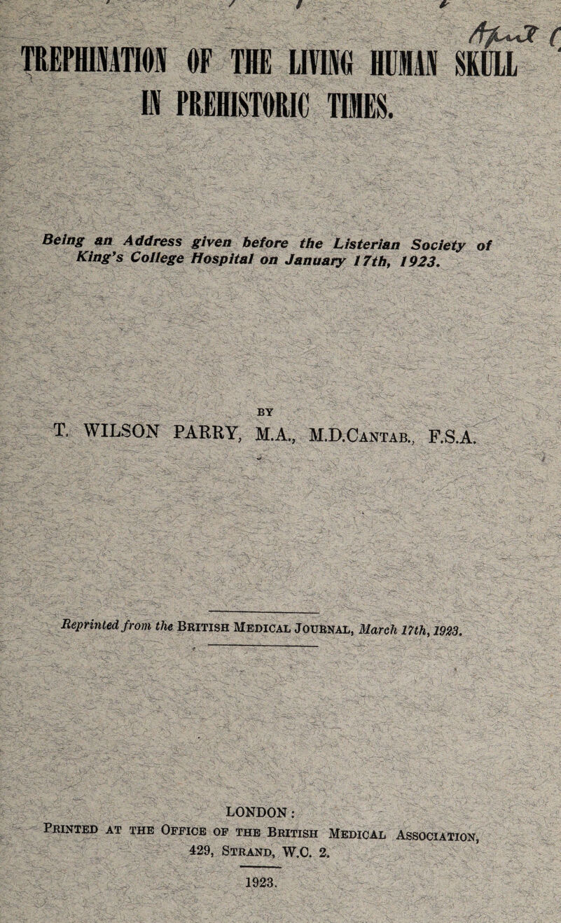 / TREPHINATION OF THE LIVING HUMAN SKULL IN PREHISTORIC TIMES. Being an Address given before the Listerian Society of King’s College Hospital on January 17th, 1923. BY T. WILSON PARRY, M.A., M.D.Cantab., F.S.A. Reprinted from the British Medical Journal, March 17th, 1923. LONDON: Printed at the Office of the British Medical Association, 429, Strand, W.C. 2. 1923.