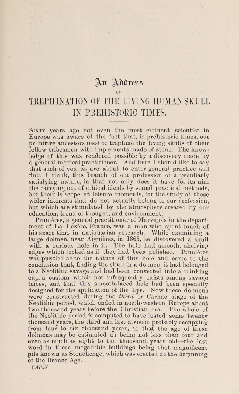 At Abiirtss ON TREPHINATION OF THE LIVING HUMAN SKULL IN PREHISTORIC TIMES. Sixty years ago not even tlie most eminent scientist in Europe was aware of the fact that, in prehistoric times, our primitive ancestors used to trephine the living skulls of their fellow tribesmen with implements made of stone. The know¬ ledge of this was rendered possible by a discovery made by a general medical practitioner. And here I should like to say that such of you as are about to enter general practice will find, I think, this branch of our profession of a peculiarly satisfying nature, in that not only does it have for its aim the carrying out of ethical ideals by sound practical methods, but there is scope, at leisure moments, for the study of those wider interests that do not actually belong to our profession, but which are stimulated by the atmosphere created by our education, trend of thought, and environment. Prunieres, a general practitioner of Marvejols in the depart¬ ment of La Lozere, France, was a man who spent much of his spare time in antiquarian research. While examining a large dolmen, near Aiguieres, in 1865, he discovered a skull with a curious hole in it. The hole had smooth, shelving edges which looked as if they had been polished. Prunieres was puzzled as to the nature of this hole and came to the conclusion that, finding the skull in a dolmen, it had belonged to a Neolithic savage and had been converted into a drinking cup, a custom which not infrequently exists among savage tribes, and that this smooth-faced hole had been specially designed for the application of the lips. Now these dolmens were constructed during the third or Carnac stage of the Neolithic period, which ended in north-western Europe about two thousand years before the Christian era. The whole of the Neolithic period is computed to have lasted some twenty thousand years, the third and last division probably occupying from four to six thousand years, so that the age of these dolmens may be estimated as being not less than four and even as much as eight to ten thousand, years old—the last word in these megalithic buildings being that magnificent pile known as Stonehenge, which was erected at the beginning of the Bronze Age. [147/23]