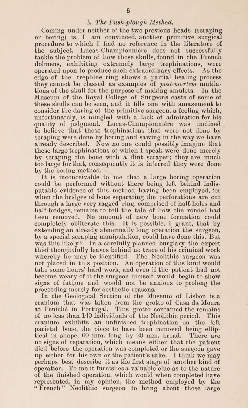 3. The Push-plough Method. Coming under neither of the two previous heads (scraping or boring) is, I am convinced, another primitive surgical procedure to which I find no reference in the literature of the subject. Lucas-Championniere does not successfully tackle the problem of how those skulls, found in the French dolmens, exhibiting extremely large trephinations, were operated upon to produce such extraordinary effects. As the edge of the trephine ring shows a partial healing process they cannot be classed as examples of post-mortem mutila¬ tions of the skull for the purpose of making amulets. In the Museum of the Royal College of Surgeons casts of some of these skulls can be seen, and it fills one with amazement to consider the daring of the primitive surgeon, a feeling which, unfortunately, is mingled with a lack of admiration for his quality of judgment. Lucas-Championniere was inclined to believe that those trephinations that were not done by scraping were done by boring and sawing in the way we have already described. Now no one could possibly imagine that these large trephinations of which I speak were done merely by scraping the bone with a flint scraper; they are much too large for that, consequently it is inferred they were done by the boring method. It is inconceivable to me that a large boring operation could be performed without there being left behind indis¬ putable evidence of this method having been employed, for when the bridges of bone separating the perforations are cut through a large very ragged ring, comprised of half-holes and half-bridges, remains to tell the tale of how the rondel had leen removed. No amount of new bone formation could completely obliterate this. It is possible, I grant, that by extending an already abnormally long operation the surgeon, by a special scraping manipulation, could have done this. But was this likely ? In a carefully planned burglary the expert thief thoughtfully leaves behind no trace of his criminal work whereby he may be identified. The Neolithic surgeon was not placed in this position. An operation of this kind would take some hours’ hard work, and even if the patient had not become weary of it the surgeon himself would begin to show signs of fatigue and would not be anxious to prolong the proceeding merely for aesthetic reasons. In the Geological Section of the Museum of Lisbon is a cranium that was taken from the grotto of Casa da Moura at Peniche in Portugal. This grotto contained the remains of no less than 140 individuals of the Neolithic period. This cranium exhibits an unfinished trephination on the left parietal bone, the piece to have been removed being ellip¬ tical in shape, 60 mm. long by 20 mm. broad. There are no signs of reparation, which means either that the patient died before the operation was completed or the surgeon gave up either for his own or the patient’s sake. I think we may perhaps best describe it as the first stage of another kind of operation. To me it furnishes a valuable clue as to the nature of the finished operation, which would when completed have represented, in my opinion, the method employed by the “ French ” Neolithic surgeon to bring about those large