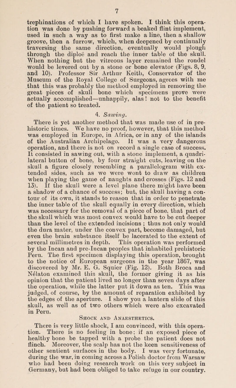 trephinations of which I have spoken. I think this opera¬ tion was done by pushing forward a beaked flint implement, used in such a way as to first make a line, then a shallow groove, then a furrow, which, when deepened by continually traversing the same direction, eventually would plough through the diploe and reach the inner table of the skull. When nothing but the vitreous layer remained the rondel would be levered out by a stone or bone elevator (Figs. 8, 9, and 10). Professor Sir Arthur Keith, Conservator of the Museum of the Royal College of Surgeons, agrees with me that this was probably the method employed in removing the great pieces of skull bone which specimens prove were actually accomplished—unhappily, alas! not to the benefit of the patient so treated. 4. Sawing. There is yet another method that was made use of in pre¬ historic times. We have no proof, however, that this method was employed in Europe, in Africa, or in any of the islands of the Australian Archipelago. It was a very dangerous operation, and there is not on record a single case of success. It consisted in sawing out, with a stone implement, a quadri¬ lateral button of bone, by four straight cuts, leaving on the skull a figure closely resembling a parallelogram with ex¬ tended sides, such as we were wont to draw as children when playing the game of naughts and crosses (Figs. 12 and 13). If the skull were a level plane there might have been a shadow of a chance of success; but, the skull having a con¬ tour of its own, it stands to reason that in order to penetrate the inner table of the skull equally in every direction, which was necessary for the removal of a piece of bone, that part of the skull which was most convex would have to be cut deeper than the level of the extended incisions ; thus not only would the dura mater, under the convex part, become damaged, but even the brain substance itself be lacerated to the extent of several millimetres in depth. This operation was performed by the Incan and pre-Incan peoples that inhabited prehistoric Peru. The first specimen displaying this operation, brought to the notice of European surgeons in the year 1867, was discovered by Mr. E. G. Squier (Fig. 12). Both Broca and Nelaton examined this skull, the former giving it as his opinion that the patient lived no longer than seven days after the operation, while the latter put it down as ten. This was judged, of course, by the amount of reparation exhibited by the edges of the aperture. I show you a lantern slide of this skull, as well as of twTo others which were also excavated in Peru. Shock and Anaesthetics. There is very little shock, I am convinced, with this opera¬ tion. There is no feeling in bone; if an exposed piece of healthy bone be tapped with a probe the patient does not flinch. Moreover, the scalp has not the keen sensitiveness of other sentient surfaces in the body. I was very fortunate, during the war, in coming across a Polish doctor from Warsaw who had been doing research work on this very subject in Germany, but had been obliged to take refuge in our country.