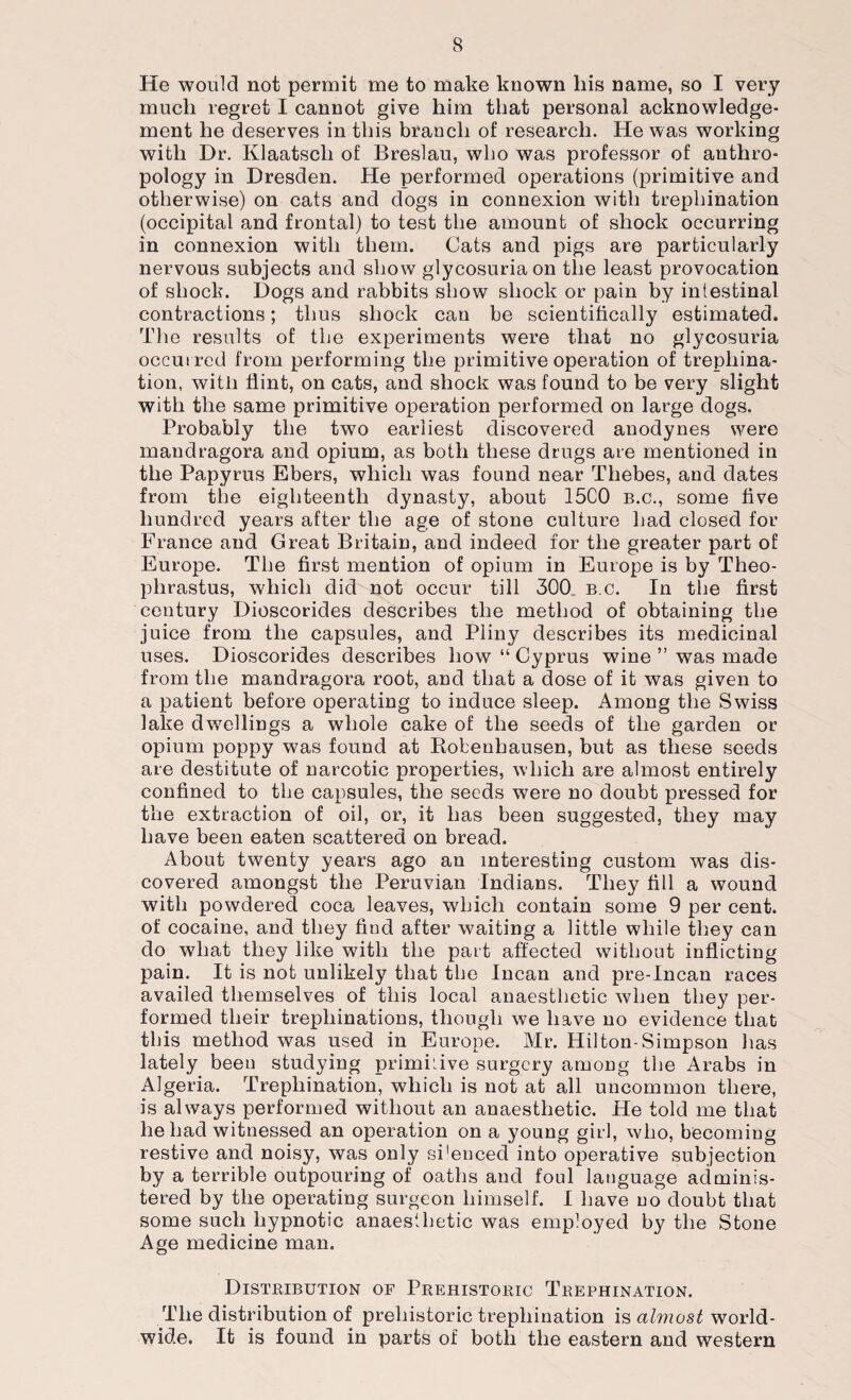 He would not permit me to make known his name, so I very much regret I cannot give him that personal acknowledge¬ ment he deserves in this braucli of research. He was working with Dr. Klaatscli of Breslau, who was professor of anthro¬ pology in Dresden. He performed operations (primitive and otherwise) on cats and dogs in connexion with trephination (occipital and frontal) to test the amount of shock occurring in connexion with them. Cats and pigs are particularly nervous subjects and show glycosuria on the least provocation of shock. Dogs and rabbits show shock or pain by intestinal contractions; thus shock can be scientifically estimated. The results of the experiments were that no glycosuria occurred from performing the primitive operation of trephina¬ tion, with flint, on cats, and shock was found to be very slight with the same primitive operation performed on large dogs. Probably the two earliest discovered anodynes were mandragora and opium, as both these drugs are mentioned in the Papyrus Ebers, which was found near Thebes, and dates from the eighteenth dynasty, about 15C0 b.c., some five hundred years after the age of stone culture had closed for France and Great Britain, and indeed for the greater part of Europe. The first mention of opium in Europe is by Theo¬ phrastus, which did not occur till 300 b.c. In the first century Dioscorides describes the method of obtaining the juice from the capsules, and Pliny describes its medicinal uses. Dioscorides describes how “ Cyprus wine ” was made from the mandragora root, and that a dose of it was given to a patient before operating to induce sleep. Among the Swiss lake dwellings a whole cake of the seeds of the garden or opium poppy was found at Robenhausen, but as these seeds are destitute of narcotic properties, which are almost entirely confined to the capsules, the seeds were no doubt pressed for the extraction of oil, or, it has been suggested, they may have been eaten scattered on bread. About twenty years ago an interesting custom was dis¬ covered amongst the Peruvian Indians. They fill a wound with powdered coca leaves, which contain some 9 per cent, of cocaine, and they find after waiting a little while they can do what they like with the part affected without inflicting pain. It is not unlikely that the Incan and pre-Incan races availed themselves of this local anaesthetic when they per¬ formed their trephinations, though we have no evidence that this method was used in Europe. Mr. Hilton-Simpson has lately been studying primkive surgery among the Arabs in Algeria. Trephination, which is not at all uncommon there, is always performed without an anaesthetic. He told me that he had witnessed an operation on a young girl, who, becoming restive and noisy, was only si'enced into operative subjection by a terrible outpouring of oaths and foul language adminis¬ tered by the operating surgeon himself. I have no doubt that some such hypnotic anaesthetic was employed by the Stone Age medicine man. Distribution of Prehistoric Trephination. The distribution of prehistoric trephination is almost world¬ wide. It is found in parts of both the eastern and western