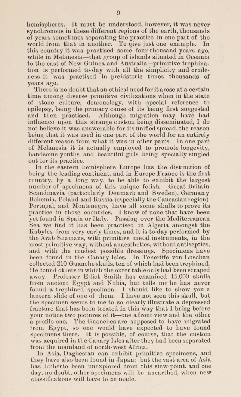 hemispheres. It must be understood, however, it was never synchronous in these different regions of the earth, thousands of years sometimes separating the practice in one part of the world from that in another. To give just one example. In this country it was practised some four thousand years ago, while in Melanesia—that group of islands situated in Oceania to the east of New Guinea and Australia—primitive trephina¬ tion is performed to-day with all the simplicity and crude¬ ness it was practised in prehistoric times thousands of years ago. There is no doubt that an ethical need for it arose at a certain time among diverse primitive civilizations when in the state of stone culture, demonology, with special reference to epilepsy, being the primary cause of its being first suggested and then practised. Although migration may have had influence upon this strange custom being disseminated, I do not believe it was answerable for its unified spread, the reason being that it was used in one part of the world for an entirely different reason from what it was in other parts. In one part of Melanesia it is actually employed to promote longevity, handsome youths and beautiful girls being specially singled out for its practice. In the eastern hemisphere Europe has the distinction of being the leading continent, and in Europe France is the first country, by a long way, to be able to exhibit the largest number of specimens of this unique fetish. Great Britain Scandinavia (particularly Denmark and Sweden), Germany Bohemia, Poland and Russia (especially the Caucasian region) Portugal, and Montenegro, have all some skulls to prove its practice in those countries. I know of none that have been 3?et found in Spain or Italy. Passing over the Mediterranean Sea we find it has been practised in Algeria amongst the Kabyles from very early times, and it is to-day performed by the Arab Shamans, with primitive metal instruments, in the most primitive way, without anaesthetics, without antiseptics, and with the crudest possible dressings. Specimens have been found in the Canary Isles. In Teneriffe von Luschan collected 210 Guanche skulls, ten of which had been trenliined. He found others in which the outer table only had been scraped away. Professor Elliot Smith has examined 15,000 skulls from ancient Egypt and Nubia, but tells me he has never found a trephined specimen. I should like to show you a lantern slide of one of them. I have not seen this skull, but the specimen seems to me to so clearly illustrate a depressed fracture that has been treated in this way that I bring before your notice two pictures of it—one a front view and the other a profile one. The Guanches are supposed to have migrated from Egypt, so one would have expected to have found specimens there. It is possible, of course, that the custom was acquired in the Canary Isles after they had been separated from the mainland of north-west Africa. In Asia, Daghestan can exhibit primitive specimens, and they have also been found in Japan; but the vast area of Asia has hitherto been unexplored from this view-point, and one day, no doubt, other specimens will be unearthed, when new classifications will have to be made.