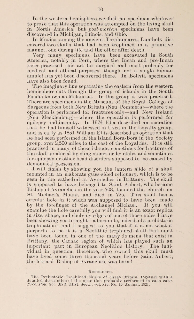 In the western hemisphere we find no specimen whatever* to prove that this operation was attempted on the living skull in North America, but post mortem specimens have been discovered in Michigan, Illinois, and Ohio. In Mexico, among the ancient Tarahumares, Lumholz dis¬ covered two skulls that had been trephined in a primitive manner, one during life and the other after death. Very many specimens have been excavated in South America, notably in Peru, where the Incan and pre-Incan races practised this art tor surgical and most probably for medical and ethical purposes, though not a single human amulet has yet been discovered there. In Bolivia specimens have also been found. The imaginary line separating the eastern from the western hemisphere cuts through the group of islands in the South Pacific known as Melanesia. In this group it was practised. There are specimens in the Museum of the Royal College of Surgeons from both New Britain (Neu Pommern'—where the operation is performed for fractures only—and New Ireland (Neu Mecklenburg)—where the operation is performed for epilepsy and insanity. In 1874 Ella described an operation that he had himself witnessed in Uvea in the Loyalty group, and as early as 1831 William Ellis described an operation that he had seen performed in the island Bora-Bora in the Society group, over 2,500 miles to the east of the Loyalties. It is still practised in many of these islands, sometimes for fractures of the skull produced by sling stones or by clubs, and sometimes for epilepsy or other head disorders supposed to be caused by demoniacal possession. I will finish by showing you the lantern slide of a skull mounted in an elaborate glass-sided reliquary, which is to be seen in the cathedral at Avranclies in Brittany. The skull is supposed to have belonged to Saint Aubert, who became Bishop of Avtanches in the year 708, founded the church on St. Michael’s Mount, and died in 725. This skull has a circular hole in it which was supposed to have been made by the forefinger of the Archangel Michael. If you will examine the hole carefully you will find it is an exact replica in size, shape, and shelving edges of one of those holes I have been showing you to-night—a facsimile, indeed, of a prehistoric trephination ; and I suggest to you that if it is not what it purports to be it is a Neolithic trephined skull that must have been found in one of the many dolmens that exist in Brittany, the Carnac legion of which has played such au important part in European Neolithic history. The indi¬ vidual in question, therefore, who owned this skull must have lived some three thousand years before Saint Aubert, the learned Bishop of Avranclies, was born ! Reference. The Prehistoric Trephined Skulls of Great Britain, together with a detailed description of ihe operation probably performed in each case, Proc. Hoy. hoc. Med. (Hist. Sect.), vol. xiv, No. 10, August, 1921.