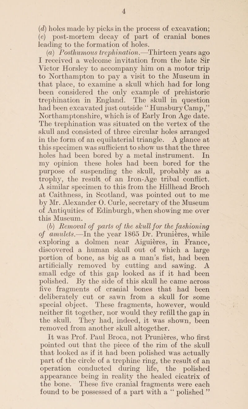 (d) holes made by picks in the process of excavation; (e) post-mortem decay of part of cranial bones leading to the formation of holes. (a) Posthumous trephination.—Thirteen years ago I received a welcome invitation from the late Sir Victor Horsley to accompany him on a motor trip to Northampton to pay a visit to the Museum in that place, to examine a skull which had for long been considered the only example of prehistoric trephination in England. The skull in question had been excavated just outside “ Hunsbury Camp,” Northamptonshire, which is of Early Iron Age date. The trephination was situated on the vertex of the skull and consisted of three circular holes arranged in the form of an equilaterial triangle. A glance at this specimen was sufficient to show us that the three holes had been bored by a metal instrument. In my opinion these holes had been bored for the purpose of suspending the skull, probably as a trophy, the result of an Iron-Age tribal conflict. A similar specimen to this from the Hillhead Broch at Caithness, in Scotland, was pointed out to me by Mr. Alexander 0. Curie, secretary of the Museum of Antiquities of Edinburgh, when showing me over this Museum. (b) Removal of parts of the skull for the fashioning of amulets.—In the year 1865 Hr. Prunieres, while exploring a dolmen near Aiguieres, in France, discovered a human skull out of which a large portion of bone, as big as a man’s fist, had been artificially removed by cutting and sawing. A small edge of this gap looked as if it had been polished. By the side of this skull he came across five fragments of cranial bones that had been deliberately cut or sawn from a skull for some special object. These fragments, however, would neither fit together, nor would they refill the gap in the skull. They had, indeed, it was shown, been removed from another skull altogether. It was Prof. Paul Broca, not Prunieres, who first pointed out that the piece of the rim of the skull that looked as if it had been polished was actually part of the circle of a trephine ring, the result of an operation conducted during life, the polished appearance being in reality the healed cicatrix of the bone. These five cranial fragments were each found to be possessed of a part with a “ polished ”