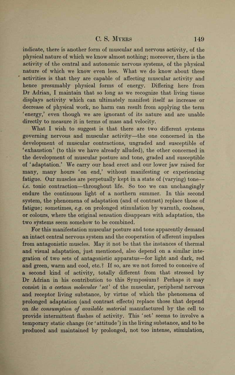 indicate, there is another form of muscular and nervous activity, of the physical nature of which we know almost nothing; moreover, there is the activity of the central and autonomic nervous systems, of the physical nature of which we know even less. What we do know about these activities is that they are capable of affecting muscular activity and hence presumably physical forms of energy. Differing here from Dr Adrian, I maintain that so long as we recognize that living tissue displays activity which can ultimately manifest itself as increase or decrease of physical work, no harm can result from applying the term 4 energy,’ even though we are ignorant of its nature and are unable directly to measure it in terms of mass and velocity. What I wish to suggest is that there are two different systems governing nervous and muscular activity—the one concerned in the development of muscular contractions, ungraded and susceptible of ‘exhaustion’ (to this we have already alluded), the other concerned in the development of muscular posture and tone, graded and susceptible of ‘adaptation.’ We carry our head erect and our lower jaw raised for many, many hours ‘on end,’ without manifesting or experiencing fatigue. Our muscles are perpetually kept in a state of (varying) tone—• i.e. tonic contraction—throughout life. So too we can unchangingly endure the continuous light of a northern summer. In this second system, the phenomena of adaptation (and of contrast) replace those of fatigue; sometimes, e.g. on prolonged stimulation by warmth, coolness, or colours, where the original sensation disappears with adaptation, the two systems seem somehow to be combined. For this manifestation muscular posture and tone apparently demand an intact central nervous system and the cooperation of afferent impulses from antagonistic muscles. May it not be that the instances of thermal and visual adaptation, just mentioned, also depend on a similar inte¬ gration of two sets of antagonistic apparatus—for light and dark, red and green, warm and cool, etc.? If so, are we not forced to conceive of a second kind of activity, totally different from that stressed by Dr Adrian in his contribution to this Symposium? Perhaps it may consist in a certain molecular ‘ set ’ of the muscular, peripheral nervous and receptor living substance, by virtue of which the phenomena of prolonged adaptation (and contrast effects) replace those that depend on the consumption of available material manufactured by the cell to provide intermittent flashes of activity. This ‘set’ seems to involve a temporary static change (or ‘attitude’) in the living substance, and to be produced and maintained by prolonged, not too intense, stimulation,