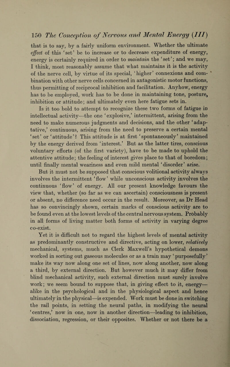 that is to say, by a fairly uniform environment. Whether the ultimate effect of this ‘set’ be to increase or to decrease expenditure of energy, energy is certainly required in order to maintain the ‘set’; and we may, I think, most reasonably assume that what maintains it is the activity of the nerve cell, by virtue of its special, ‘higher5 connexions and com¬ bination with other nerve cells concerned in antagonistic motor functions, thus permitting of reciprocal inhibition and facilitation. Anyhow, energy has to be employed, work has to be done in maintaining tone, posture, inhibition or attitude; and ultimately even here fatigue sets in. Is it too bold to attempt to recognize these two forms of fatigue in intellectual activity—the one ‘explosive,’ intermittent, arising from the need to make numerous judgments and decisions, and the other ‘adap- tative,’ continuous, arising from the need to preserve a certain mental ‘set’ or ‘attitude’? This attitude is at first ‘spontaneously’ maintained by the energy derived from ‘interest.’ But as the latter tires, conscious voluntary efforts (of the first variety), have to be made to uphold the attentive attitude; the feeling of interest gives place to that of boredom; until finally mental weariness and even mild mental ‘disorder’ arise. But it must not be supposed that conscious volitional activity always involves the intermittent ‘flow’ while unconscious activity involves the continuous ‘flow’ of energy. All our present knowledge favours the view that, whether (so far as we can ascertain) consciousness is present or absent, no difference need occur in the result. Moreover, as Dr Head has so convincingly shown, certain marks of conscious activity are to be found even at the lowest levels of the central nervous system. Probably in all forms of living matter both forms of activity in varying degree co-exist. Yet it is difficult not to regard the highest levels of mental activity as predominantly constructive and directive, acting on lower, relatively mechanical, systems, much as Clerk Maxwell’s hypothetical demons worked in sorting out gaseous molecules or as a train may ‘ purposefully ’ make its way now along one set of lines, now along another, now along a third, by external direction. But however much it may differ from blind mechanical activity, such external direction must surely involve work; we seem bound to suppose that, in giving effect to it, energy— alike in the psychological and in the physiological aspect and hence ultimately in the physical—is expended. Work must be done in switching the rail points, in setting the neural paths, in modifying the neural ‘centres,’ now in one, now in another direction—leading to inhibition, dissociation, regression, or their opposites. Whether or not there be a