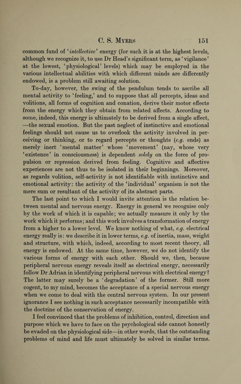 common fund of ‘intellective’ energy (for such it is at the highest levels, although we recognize it, to use Dr Head’s significant term, as ‘ vigilance5 at the lowest, ‘physiological’ levels) which may be employed in the various intellectual abilities with which different minds are differently endowed, is a problem still awaiting solution. To-day, however, the swing of the pendulum tends to ascribe all mental activity to ‘feeling,’ and to suppose that all percepts, ideas and volitions, all forms of cognition and conation, derive their motor effects from the energy which they obtain from related affects. According to some, indeed, this energy is ultimately to be derived from a single affect, —the sexual emotion. But the past neglect of instinctive and emotional feelings should not cause us to overlook the activity involved in per¬ ceiving or thinking, or to regard percepts or thoughts (e.g. ends) as merely inert ‘mental matter’ whose ‘movement’ (nay, whose very ‘existence’ in consciousness) is dependent solely on the force of pro¬ pulsion or repression derived from feeling. Cognitive and affective experiences are not thus to be isolated in their beginnings. Moreover, as regards volition, self-activity is not identifiable with instinctive and emotional activity: the activity of the ‘individual’ organism is not the mere sum or resultant of the activity of its abstract parts. The last point to which I would invite attention is the relation be¬ tween mental and nervous energy. Energy in general we recognise only by the work of which it is capable; we actually measure it only by the work which it performs; and this work involves a transformation of energy from a higher to a lower level. We know nothing of what, e.g. electrical energy really is: we describe it in lower terms, e.g. of inertia, mass, weight and structure, with which, indeed, according to most recent theory, all energy is endowed. At the same time, however, we do not identify the various forms of energy with each other. Should we, then, because peripheral nervous energy reveals itself as electrical energy, necessarily follow Dr Adrian in identifying peripheral nervous with electrical energy? The latter may surely be a ‘degradation’ of the former. Still more cogent, to my mind, becomes the acceptance of a special nervous energy when we come to deal with the central nervous system. In our present ignorance I see nothing in such acceptance necessarily incompatible with the doctrine of the conservation of energy. I feel convinced that the problems of inhibition, control, direction and purpose which we have to face on the psychological side cannot honestly be evaded on the physiological side—in other words, that the outstanding problems of mind and life must ultimately be solved in similar terms.