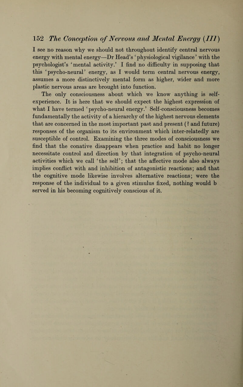 I see no reason why we should not throughout identify central nervous energy with mental energy—Dr Head’s 4 physiological vigilance ’ with the psychologist’s ‘mental activity.’ I find no difficulty in supposing that this ‘psycho-neural’ energy, as I would term central nervous energy, assumes a more distinctively mental form as higher, wider and more plastic nervous areas are brought into function. The only consciousness about which we know anything is self¬ experience. It is here that we should expect the highest expression of what I have termed ‘psycho-neural energy.’ Self-consciousness becomes fundamentally the activity of a hierarchy of the highest nervous elements that are concerned in the most important past and present (? and future) responses of the organism to its environment which inter-relatedly are susceptible of control. Examining the three modes of consciousness we find that the conative disappears when practice and habit no longer necessitate control and direction by that integration of psycho-neural activities which we call ‘the self’; that the affective mode also always implies conflict with and inhibition of antagonistic reactions; and that the cognitive mode likewise involves alternative reactions; were the response of the individual to a given stimulus fixed, nothing would b served in his becoming cognitively conscious of it.