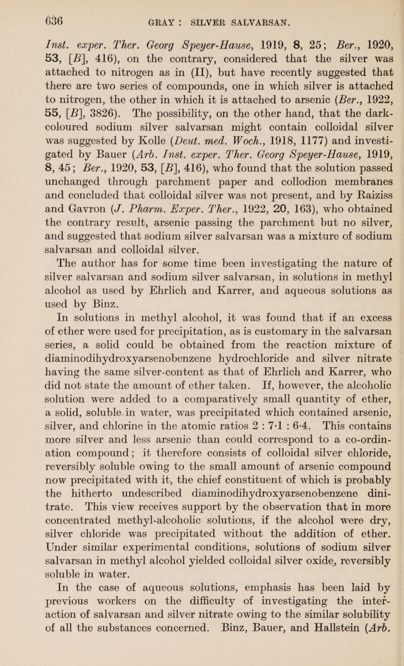 Inst, exper. Ther. Georg Speyer-Hause, 1919, 8, 25; Ber., 1920, 53, [13], 416), on the contrary, considered that the silver was attached to nitrogen as in (II), but have recently suggested that there are two series of compounds, one in which silver is attached to nitrogen, the other in which it is attached to arsenic (Ber., 1922, 55, [5], 3826). The possibility, on the other hand, that the dark- coloured sodium silver salvarsan might contain colloidal silver was suggested by Kolle (Deut. med. Woeh., 1918, 1177) and investi¬ gated by Bauer (Arb. Inst, exper. Ther. Georg Speyer-Hause, 1919, 8, 45; Ber., 1920, 53, \_B], 416), who found that the solution passed unchanged through parchment paper and collodion membranes and concluded that colloidal silver was not present, and by Raiziss and Gavron (J. Pharm. Exper. Ther., 1922, 20, 163), who obtained the contrary result, arsenic passing the parchment but no silver, and suggested that sodium silver salvarsan was a mixture of sodium salvarsan and colloidal silver. The author has for some time been investigating the nature of silver salvarsan and sodium silver salvarsan, in solutions in methyl alcohol as used by Ehrlich and Karrer, and aqueous solutions as used by Binz. In solutions in methyl alcohol, it was found that if an excess of ether were used for precipitation, as is customary in the salvarsan series, a solid could be obtained from the reaction mixture of diaminodihydroxyarsenobenzene hydrochloride and silver nitrate having the same silver-content as that of Ehrlich and Karrer, who did not state the amount of ether taken. If, however, the alcoholic solution were added to a comparatively small quantity of ether, a solid, soluble, in water, was precipitated which contained arsenic, silver, and chlorine in the atomic ratios 2 : 7*1 : 6-4. This contains more silver and less arsenic than could correspond to a co-ordin¬ ation compound; it therefore consists of colloidal silver chloride, reversibly soluble owing to the small amount of arsenic compound now precipitated with it, the chief constituent of which is probably the hitherto undescribed diaminodihydroxyarsenobenzene dini¬ trate. This view receives support by the observation that in more concentrated methyl-alcoholic solutions, if the alcohol were dry, silver chloride was precipitated without the addition of ether. Under similar experimental conditions, solutions of sodium silver salvarsan in methyl alcohol yielded colloidal silver oxide, reversibly soluble in water. In the case of aqueous solutions, emphasis has been laid by previous workers on the difficulty of investigating the inter¬ action of salvarsan and silver nitrate owing to the similar solubility of all the substances concerned. Binz, Bauer, and Hallstein (Arb.