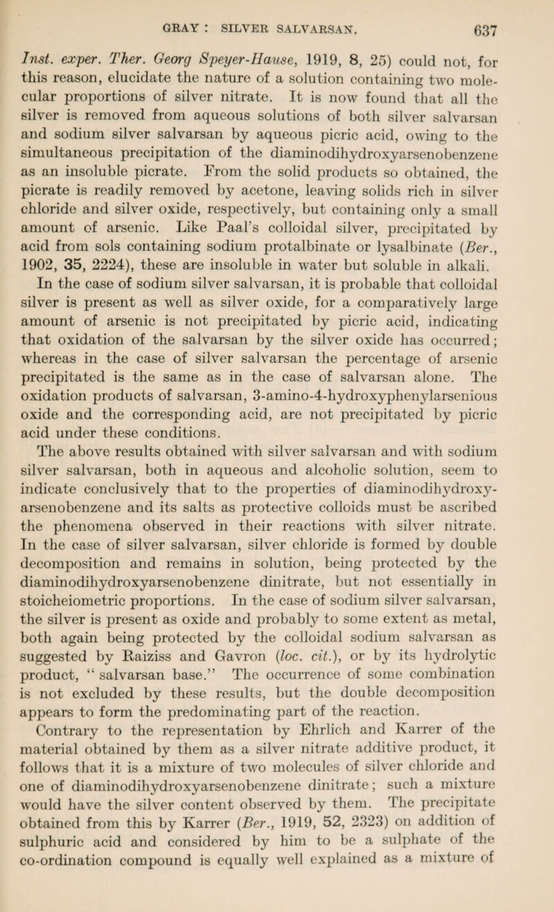 Inst, exper. Ther. Georg Speyer-IIause, 1919, 8, 25) could not, for this reason, elucidate the nature of a solution containing two mole¬ cular proportions of silver nitrate. It is now found that all the silver is removed from aqueous solutions of both silver salvarsan and sodium silver salvarsan by aqueous picric acid, owing to the simultaneous precipitation of the diaminodihydroxyarsenobenzene as an insoluble picrate. From the solid products so obtained, the picrate is readily removed by acetone, leaving solids rich in silver chloride and silver oxide, respectively, but containing only a small amount of arsenic. Like Paal’s colloidal silver, precipitated by acid from sols containing sodium protalbinate or lysalbinate (Ber., 1902, 35, 2224), these are insoluble in water but soluble in alkali. In the case of sodium silver salvarsan, it is probable that colloidal silver is present as well as silver oxide, for a comparatively large amount of arsenic is not precipitated by picric acid, indicating that oxidation of the salvarsan by the silver oxide has occurred; whereas in the case of silver salvarsan the percentage of arsenic precipitated is the same as in the case of salvarsan alone. The oxidation products of salvarsan, 3-amino-4-hydroxyphenylarsenious oxide and the corresponding acid, are not precipitated by picric acid under these conditions. The above results obtained with silver salvarsan and with sodium silver salvarsan, both in aqueous and alcoholic solution, seem to indicate conclusively that to the properties of diaminodihydroxy¬ arsenobenzene and its salts as protective colloids must be ascribed the phenomena observed in their reactions with silver nitrate. In the case of silver salvarsan, silver chloride is formed by double decomposition and remains in solution, being protected by the diaminodihydroxyarsenobenzene dinitrate, but not essentially in stoicheiometric proportions. In the case of sodium silver salvarsan, the silver is present as oxide and probably to some extent as metal, both again being protected by the colloidal sodium salvarsan as suggested by Raiziss and Gavron (loc. cit.), or by its hydrolytic product, “ salvarsan base.” The occurrence of some combination is not excluded by these results, but the double decomposition appears to form the predominating part of the reaction. Contrary to the representation by Ehrlich and Karrer of the material obtained by them as a silver nitrate additive product, it follows that it is a mixture of two molecules of silver chloride and one of diaminodihydroxyarsenobenzene dinitrate; such a mixture would have the silver content observed by them. The precipitate obtained from this by Karrer {Ber., 1919, 52, 2323) on addition of sulphuric acid and considered by him to be a sulphate of the co-ordination compound is equally well explained as a mixture of