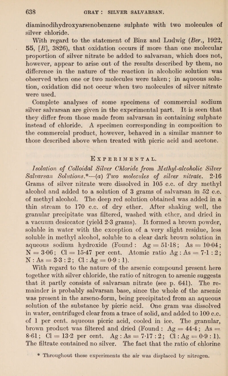 diaminodihydroxyarsenobenzene sulphate with two molecules of silver chloride. With regard to the statement of Binz and Ludwig (Ber., 1922, 55, [B], 3826), that oxidation occurs if more than one molecular proportion of silver nitrate be added to salvarsan, which does not, however, appear to arise out of the results described by them, no difference in the nature of the reaction in alcoholic solution was observed when one or two molecules were taken; in aqueous solu¬ tion, oxidation did not occur when two molecules of silver nitrate were used. Complete analyses of some specimens of commercial sodium silver salvarsan are given in the experimental part. It is seen that they differ from those made from salvarsan in containing sulphate instead of chloride. A specimen corresponding in composition to the commercial product, however, behaved in a similar manner to those described above when treated with picric acid and acetone. Experimental. Isolation of Colloidal Silver Chloride from Methyl-alcoholic Silver Salvarsan Solutions*—(a) Two molecides of silver nitrate. 2*16 Grams of silver nitrate were dissolved in 105 c.c. of dry methyl alcohol and added to a solution of 3 grams of salvarsan in 52 c.c. of methyl alcohol. The deep red solution obtained was added in a thin stream to 170 c.c. of dry ether. After shaking well, the granular precipitate was filtered, washed with ether, and dried in a vacuum desiccator (yield 2*3 grams). It formed a brown powder, soluble in water with the exception of a very slight residue, less soluble in methyl alcohol, soluble to a clear dark brown solution in aqueous sodium hydroxide (Found: Ag = 51T8; As = 1004; N = 3-06; Cl = 15*47 per cent. Atomic ratio Ag : As = 7*1 : 2 ; N : As = 3*3 : 2; Cl: Ag = 0*9 : 1). With regard to the nature of the arsenic compound present here together with silver chloride, the ratio of nitrogen to arsenic suggests that it partly consists of salvarsan nitrate (see p. 641). The re¬ mainder is probably salvarsan base, since the whole of the arsenic was present in the arseno-form, being precipitated from an aqueous solution of the substance by picric acid. One gram was dissolved in water, centrifuged clear from a trace of solid, and added to 100 c.c. of 1 per cent, aqueous picric acid, cooled in ice. The granular, brown product was filtered and dried (Found : Ag — 44*4; As =. 8*61; Cl = 13*2 per cent. Ag : As = 7*17 : 2; Cl: Ag = 0*9 : 1). The filtrate contained no silver. The fact that the ratio of chlorine * Throughout these experiments the air was displaced by nitrogen.