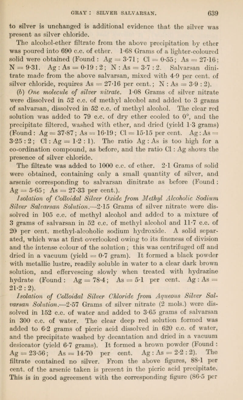 to silver is unchanged is additional evidence that the silver was present as silver chloride. The alcohol-ether filtrate from the above precipitation by ether was poured into 690 c.c. of ether. T68 Grams of a lighter-coloured solid were obtained (Found : Ag = 3-71; Cl = 0*55; As = 27-16; N = 9*31. Ag : As = 0-19 : 2 ; N : As = 3-7 : 2. Salvarsan dini¬ trate made from the above salvarsan, mixed with 4-9 per cent, of silver chloride, requires As = 27*16 per cent.; N : As = 3-9 : 2). (b) One molecule of silver nitrate. 1-08 Grams of silver nitrate were dissolved in 52 c.c. of methyl alcohol and added to 3 grams of salvarsan, dissolved in 52 c.c. of methyl alcohol. The clear red solution was added to 79 c.c. of dry ether cooled to 0°, and the precipitate filtered, washed with ether, and dried (yield 1-3 grams) (Found : Ag = 37-87 ; As = 16-19 ; Cl = 15-15 per cent. Ag : As = 3-25 : 2 ; Cl : Ag = 1-2 : 1). The ratio Ag : As is too high for a co-ordination compound, as before, and the ratio Cl: Ag shows the presence of silver chloride. The filtrate was added to 1000 c.c. of ether. 2-1 Grams of solid were obtained, containing only a small quantity of silver, and arsenic corresponding to salvarsan dinitrate as before (Found : Ag — 5-65; As = 27-33 per cent.). Isolation of Colloidal Silver Oxide from Methyl Alcoholic Sodium Silver Salvarsan Solution.—2-15 Grams of silver nitrate were dis¬ solved in 105 c.c. of methyl alcohol and added to a mixture of 3 grams of salvarsan in 52 c.c. of methyl alcohol and 11-7 c.c. of 20 per cent, methyl-alcoholic sodium hydroxide. A solid separ¬ ated, W'hich was at first overlooked owing to its fineness of division and the intense colour of the solution; this was centrifuged off and dried in a vacuum (yield = 0-7 gram). It formed a black powder with metallic lustre, readily soluble in water to a clear dark brown solution, and effervescing slowly when treated with hydrazine hydrate (Found: Ag = 78-4; As = 5-1 per cent. Ag : As = 21-2:2). Isolation of Colloidal Silver Chloride from Aqueous Silver Sal¬ varsan Solution.—2-57 Grams of silver nitrate (2 mols.) were dis¬ solved in 152 c.c. of water and added to 3-65 grams of salvarsan in 300 c.c. of water. The clear deep red solution formed was added to 6-2 grams of picric acid dissolved in 620 c.c. of water, and the precipitate washed by decantation and dried in a vacuum desiccator (yield 6-7 grams). It formed a brown powder (Found : Ag = 23-56; As = 14-70 per cent. Ag : As = 2-2 : 2). The filtrate contained no silver. From the above figures, 88-1 per cent, of the arsenic taken is present in the picric acid precipitate. This is in good agreement with the corresponding figure (86-5 per