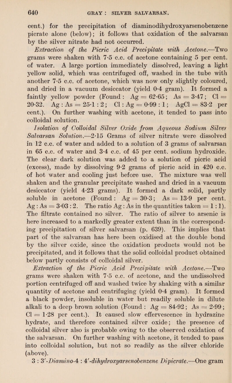 cent.) for the precipitation of diaminodihydroxyarsenobenzene picrate alone (below); it follows that oxidation of the salvarsan by the silver nitrate had not occurred. Extraction of the Picric Acid Precipitate with Acetone.—Two grams were shaken with 7-5 c.c. of acetone containing 5 per cent, of water. A large portion immediately dissolved, leaving a light yellow solid, which was centrifuged off, washed in the tube with another 7*5 c.c. of acetone, which was now only slightly coloured, and dried in a vacuum desiccator (yield 0*4 gram). It formed a faintly yellow powder (Found : Ag = 62-65; As = 3-47; Cl = 20-32. Ag : As = 25-1 : 2; Cl : Ag = 0-99 : 1; AgCl = 83-2 per cent.). On further washing with acetone, it tended to pass into colloidal solution. Isolation of Colloidal Silver Oxide from Aqueous Sodium Silver Salvarsan Solution.—2-15 Grams of silver nitrate were dissolved in 12 c.c. of water and added to a solution of 3 grams of salvarsan in 65 c.c. of water and 3-4 c.c. of 45 per cent, sodium hydroxide. The clear dark solution was added to a solution of picric acid (excess), made by dissolving 9-2 grams of picric acid in 420 c.c. of hot water and cooling just before use. The mixture was well shaken and the granular precipitate washed and dried in a vacuum desiccator (yield 4-23 grams). It formed a dark solid, partly soluble in acetone (Found : Ag = 30-3; As = 13-9 per cent. Ag : As = 3-03 : 2. The ratio Ag : As in the quantities taken = 1 :1). The filtrate contained no silver. The ratio of silver to arsenic is here increased to a markedly greater extent than in the correspond¬ ing precipitation of silver salvarsan (p. 639). This implies that part of the salvarsan has here been oxidised at the double bond by the silver oxide, since the oxidation products would not be precipitated, and it follows that the solid colloidal product obtained below partly consists of colloidal silver. Extraction of the Picric Acid Precipitate with Acetone.—Two grams were shaken with 7-5 c.c. of acetone, and the undissolved portion centrifuged off and washed twice by shaking with a similar quantity of acetone and centrifuging (yield 0-4 gram). It formed a black powder, insoluble in water but readily soluble in dilute alkali to a deep brown solution (Found : Ag = 84-92; As = 2-99; Cl = 1-28 per cent.). It caused slow effervescence in hydrazine hydrate, and therefore contained silver oxide; the presence of colloidal silver also is probable owing to the observed oxidation of the salvarsan. On further washing with acetone, it tended to pass into colloidal solution, but not so readily as the silver chloride (above). 3 : 3'-Diamino-4 : 4'-dihydroxyarsenobenzene Dipicrate.—One gram