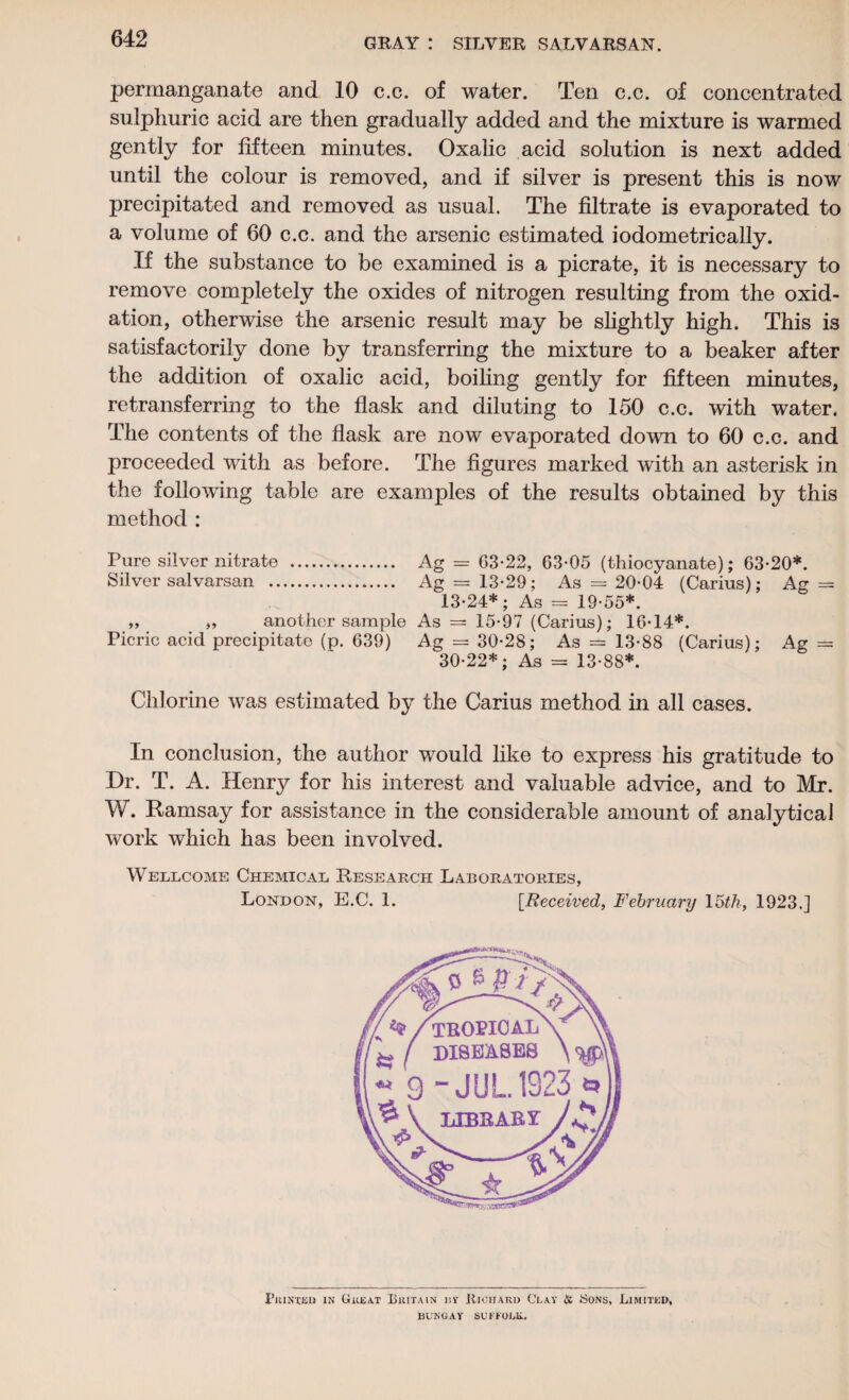 permanganate and 10 c.c. of water. Ten c.c. of concentrated sulphuric acid are then gradually added and the mixture is warmed gently for fifteen minutes. Oxalic acid solution is next added until the colour is removed, and if silver is present this is now precipitated and removed as usual. The filtrate is evaporated to a volume of 60 c.c. and the arsenic estimated iodometrically. If the substance to be examined is a picrate, it is necessary to remove completely the oxides of nitrogen resulting from the oxid¬ ation, otherwise the arsenic result may be slightly high. This is satisfactorily done by transferring the mixture to a beaker after the addition of oxalic acid, boiling gently for fifteen minutes, retransferring to the flask and diluting to 150 c.c. with water. The contents of the flask are now evaporated down to 60 c.c. and proceeded with as before. The figures marked with an asterisk in the following table are examples of the results obtained by this method : Pure silver nitrate . Ag = G3-22, 63-05 (thiocyanate); 63-20*. Silver salvarsan . Ag = 13-29; As = 20-04 (Carius); Ag = 13-24*; As = 19-55*. „ „ another sample As = 15-97 (Carius); 16-14*. Picric acid precipitate (p. 639) Ag = 30-28; As = 13-88 (Carius); Ag = 30-22*; As = 13-88*. Chlorine was estimated by the Carius method in all cases. In conclusion, the author would like to express his gratitude to Dr. T. A. Henry for his interest and valuable advice, and to Mr. W. Ramsay for assistance in the considerable amount of analytical work which has been involved. Wellcome Chemical Research Laboratories, London, E.C. 1. [Received, February 15th, 1923.] Printed in Great Britain i\y Richard Clay & Sons, Limited, DUNGAY SUFFOLK.