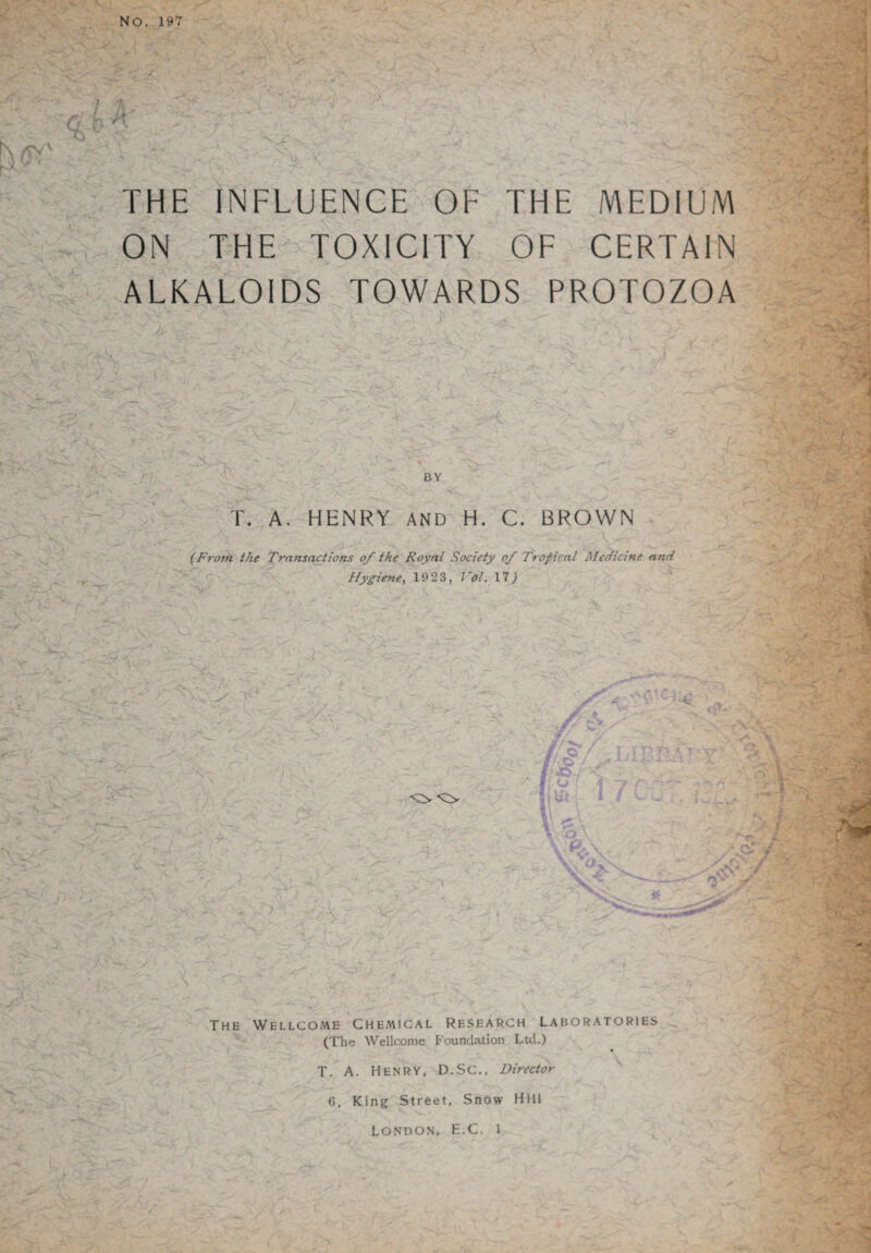 No. 197 <2 ■ THE INFLUENCE OF THE MEDIUM ON THE-^ TOXICITY OF CERTAIN ALKALOIDS TOWARDS PROTOZOA . O'v *•<)' i^ X BY \ •»’» \ T. A, HENRY AND H. C. BROWN / {Froih the Transactions of the Royal Society of Tropical Medicine and Hy^ene, 1923, Vol. IT) N* X' ■j..- • r-1. ' t-- V' •:J - V rr The Wellcome Chemical Research laboratories (The Wellcome Foundation Ltd.) T. A. Henry, D.Sc., Director 6. King Street, Snow Hill London, E.C. i r