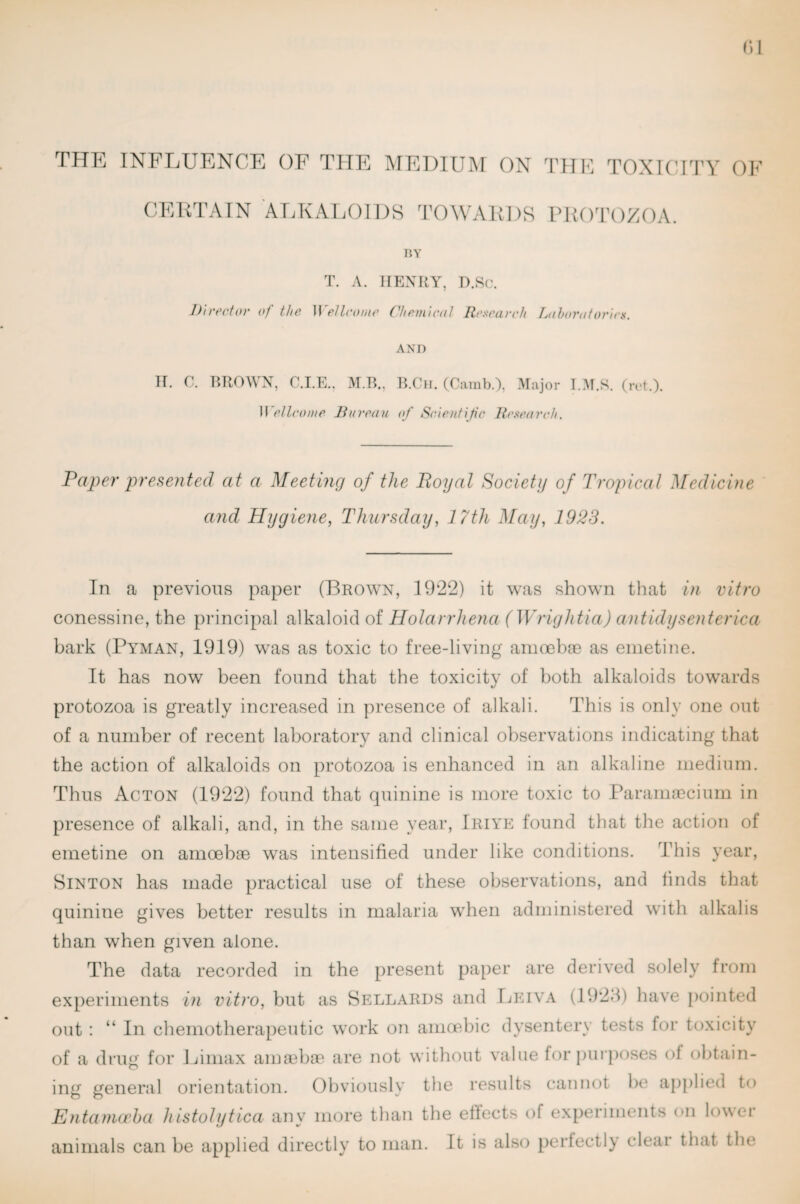 TPTE INFLUENCE OF TPTE MEDIUIM ON TOXICrPY OK CElCrAIN ALKAI/IIDS TOWAKDS PKOTOZOA. HY T. A. HENRY, D.Sc. l)n'e('iov of the etIconic Chcmwol Rcscacch Tjoborofoi'irs. AND H, C. RROWX, C.I.E.. M.B., li.Cn, (Camb.), ^^ajor T.M.S. (rrt.). Wellcome Bureau of Scientific Bcaearch. Paper presented at a Meeting of the Boyal Society of Tropical Medicine and Hygiene, Thursday, 17th May, 1923. In a previous paper (Brown, 1922) it was shown that in vitro conessine, the principal alkaloid of Holandiena (Wrightia) antidysenterica bark (Pyman, 1919) was as toxic to free-living amoebae as emetine. It has now been found that the toxicity of both alkaloids towards protozoa is greatly increased in presence of alkali. This is only one out of a number of recent laboratory and clinical observations indicating that the action of alkaloids on protozoa is enhanced in an alkaline medium. Thus Acton (1922) found that quinine is more toxic to Paramsecium in presence of alkali, and, in the same year, Iriye found that the action of emetine on amoebae was intensified under like conditions. This year, Hinton has made practical use of these observations, and finds that quinine gives better results in malaria when administered with alkalis than when given alone. The data recorded in the present paper are derived solely from experiments in vitro, but as Hellards and 1jp:iva (192-1) have pointed out : “ In chemotherapeutic work on amoebic dysentery tests for toxicity of a druR for Ijimax amaebie are not without value for pui'poses of obtain- ing general orientation. Obviously the results cannot lie applied to Entaniceha histolytica any more than the effects of experiments on lower animals can be applied directly to man. It is also pertectl) cleai that the