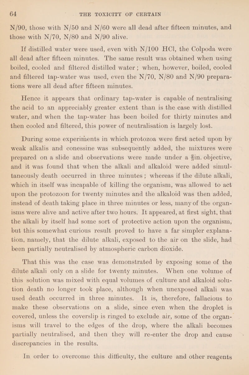 N/90, those with N/50 and N/60 were all dead after fifteen minutes, and those with N/70, N/80 and N/90 alive. If distilled water were used, even with N/lOO HCl, the Colpoda were all dead after fifteen minutes. The same result was obtained when using boiled, cooled and filtered distilled water ; when, however, boiled, cooled and filtered tap-water was used, even the N/70, N/80 and N/90 prepara¬ tions were all dead after fifteen minutes. Hence it appears that ordinary tap-water is capable of neutralising the acid to an appreciably greater extent than is the case with distilled water, and when the tap-water has been boiled for thirty minutes and then cooled and filtered, this power of neutralisation is largely lost. During some experirhents in which protozoa were first acted upon by weak alkalis and conessine was subsequently added, the mixtures were prepared on a slide and observations were made under a fin. objective, and it was found that when the alkali and alkaloid were added simul¬ taneously death occurred in three minutes ; whereas if the dilute alkali, which in itself was incapable of killing the organism, was allowed to act upon the protozoon for twenty minutes and the alkaloid was then added, instead of death taking place in three minutes or less, many of the organ¬ isms were alive and active after two hours. It appeared, at first sight, that the alkali by itself had some sort of protective action upon the organism, but this somewhat curious result proved to have a far simpler explana¬ tion, namely, that the dilute alkali, exposed to the air on the slide, had been partially neutralised by atmospheric carbon dioxide. That this was the case was demonstrated by exposing some of the dilute alkali only on a slide for twenty minutes. When one volume of this solution was mixed with equal volumes of culture and alkaloid solu¬ tion death no longer took place, although when unexposed alkali was used death occurred in three minutes. It is, therefore, fallacious to make these observations on a slide, since even when the droplet is covered, unless the coverslip is ringed to exclude air, some of the organ¬ isms will travel to the edges of the drop, where the alkali becomes partially neutralised, and then they will re-enter the drop and cause discrepancies in the results. In order to overcome this difficulty, the culture and other reagents