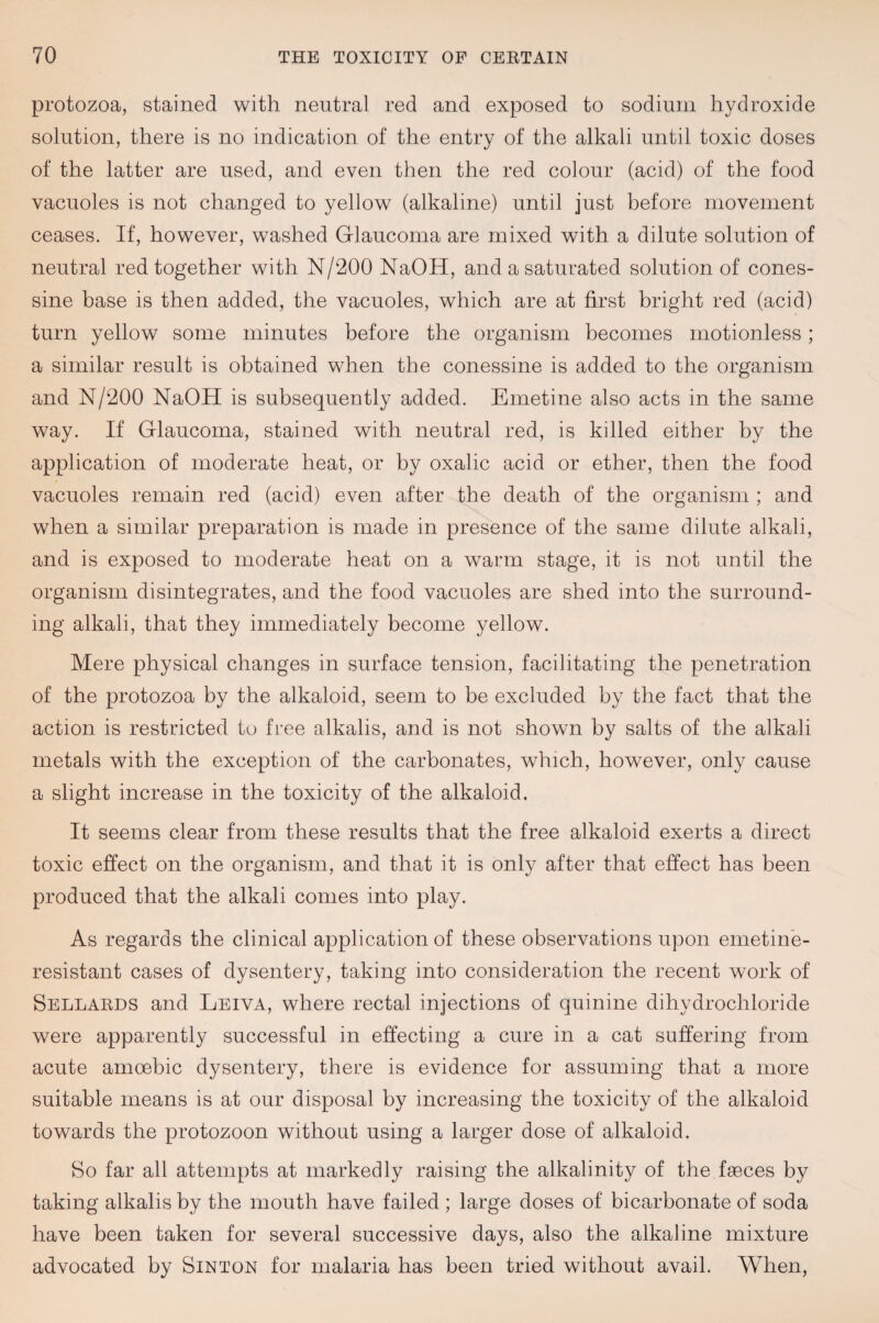 protozoa, stained with neutral red and exposed to sodium hydroxide solution, there is no indication of the entry of the alkali until toxic doses of the latter are used, and even then the red colour (acid) of the food vacuoles is not changed to yellow (alkaline) until just before movement ceases. If, however, washed Glaucoma are mixed with a dilute solution of neutral red together with N/200 NaOH, and a saturated solution of cones- sine base is then added, the vacuoles, which are at first bright red (acid) turn yellow some minutes before the organism becomes motionless; a similar result is obtained when the conessine is added to the organism and N/200 NaOH is subsequently added. Emetine also acts in the same way. If Glaucoma, stained with neutral red, is killed either by the application of moderate heat, or by oxalic acid or ether, then the food vacuoles remain red (acid) even after the death of the organism ; and when a similar preparation is made in presence of the same dilute alkali, and is exposed to moderate heat on a warm stage, it is not until the organism disintegrates, and the food vacuoles are shed into the surround¬ ing alkali, that they immediately become yellow. Mere physical changes in surface tension, facilitating the penetration of the protozoa by the alkaloid, seem to be excluded by the fact that the action is restricted to free alkalis, and is not shown by salts of the alkali metals with the exception of the carbonates, which, however, only cause a slight increase in the toxicity of the alkaloid. It seems clear from these results that the free alkaloid exerts a direct toxic effect on the organism, and that it is only after that effect has been produced that the alkali comes into play. As regards the clinical application of these observations upon emetinb- resistant cases of dysentery, taking into consideration the recent work of Sellards and Leiva, where rectal injections of quinine dihydrochloride were apparently successful in effecting a cure in a cat suffering from acute amoebic dysentery, there is evidence for assuming that a more suitable means is at our disposal by increasing the toxicity of the alkaloid towards the protozoon without using a larger dose of alkaloid. So far all attempts at markedly raising the alkalinity of the faeces by taking alkalis by the mouth have failed ; large doses of bicarbonate of soda have been taken for several successive days, also the alkaline mixture advocated by Sinton for malaria has been tried without avail. When,