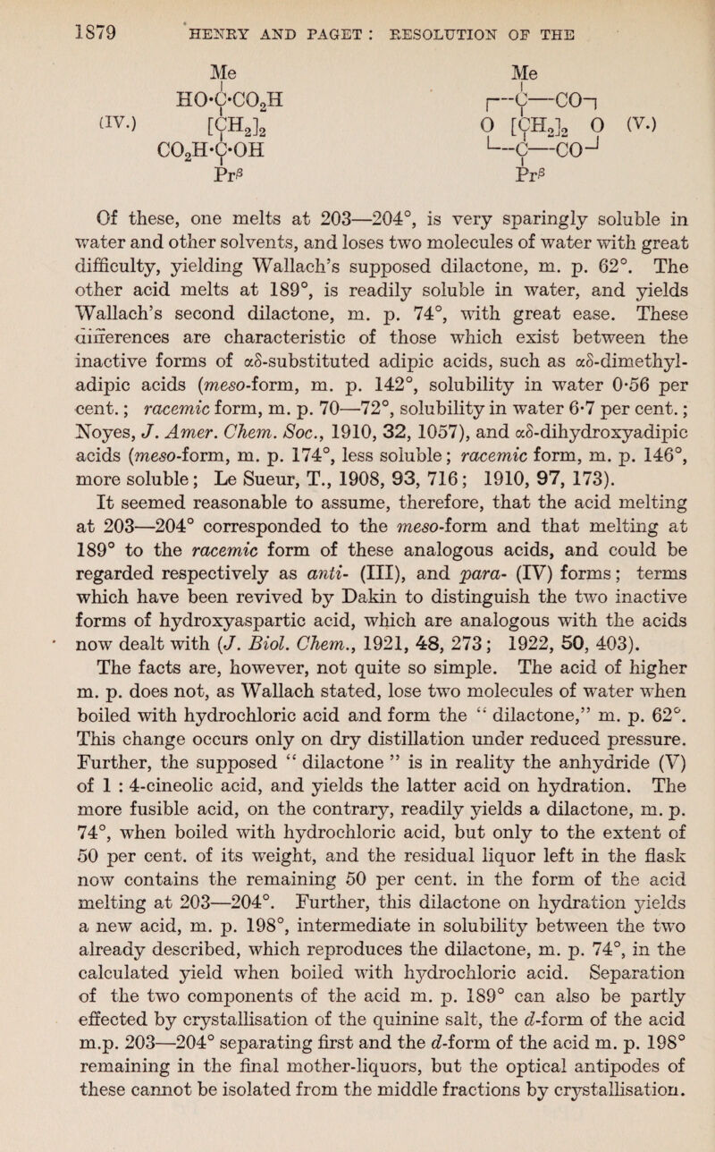 Me ho-c-co2h av-) [CH2]2 co2h-c*oh Pr3 Me j—C—C0-| O [CEL]. O (V.) 1—C—COJ Pri3 Of these, one melts at 203—204°, is very sparingly soluble in water and other solvents, and loses two molecules of water with great difficulty, yielding Wallach’s supposed dilactone, m. p. 62°. The other acid melts at 189°, is readily soluble in water, and yields Wallach’s second dilactone, m. p. 74°, with great ease. These differences are characteristic of those which exist between the inactive forms of aS-substituted adipic acids, such as aS-dimethyl- adipic acids (meso-form, m. p. 142°, solubility in water 0*56 per cent.; racemic form, m. p. 70—72°, solubility in water 6-7 per cent.; Noyes, J. Amer. Chem. Soc., 1910, 32, 1057), and af-dihydroxyadipic acids (meso-form, m. p. 174°, less soluble; racemic form, m. p. 146°, more soluble; Le Sueur, T., 1908, 93, 716; 1910, 97, 173). It seemed reasonable to assume, therefore, that the acid melting at 203—204° corresponded to the meso-ioim and that melting at 189° to the racemic form of these analogous acids, and could be regarded respectively as anti- (III), and para- (IV) forms; terms which have been revived by Dakin to distinguish the two inactive forms of hydroxyaspartic acid, which are analogous with the acids now dealt with (J. Biol. Chem., 1921, 48, 273; 1922, 50, 403). The facts are, however, not quite so simple. The acid of higher m. p. does not, as Wallach stated, lose two molecules of water when boiled with hydrochloric acid and form the dilactone,” m. p. 62°. This change occurs only on dry distillation under reduced pressure. Further, the supposed “ dilactone ” is in reality the anhydride (V) of 1 : 4-cineolic acid, and yields the latter acid on hydration. The more fusible acid, on the contrary, readily yields a dilactone, m. p. 74°, when boiled with hydrochloric acid, but only to the extent of 50 per cent, of its weight, and the residual liquor left in the flask now contains the remaining 50 per cent, in the form of the acid melting at 203—204°. Further, this dilactone on hydration yields a new acid, m. p. 198°, intermediate in solubility between the two already described, which reproduces the dilactone, m. p. 74°, in the calculated yield when boiled with hjffirochloric acid. Separation of the two components of the acid m. p. 189° can also be partly effected by crystallisation of the quinine salt, the dbform of the acid m.p. 203—204° separating first and the d-form of the acid m. p. 198° remaining in the final mother-liquors, but the optical antipodes of these camiot be isolated from the middle fractions by crystallisation.