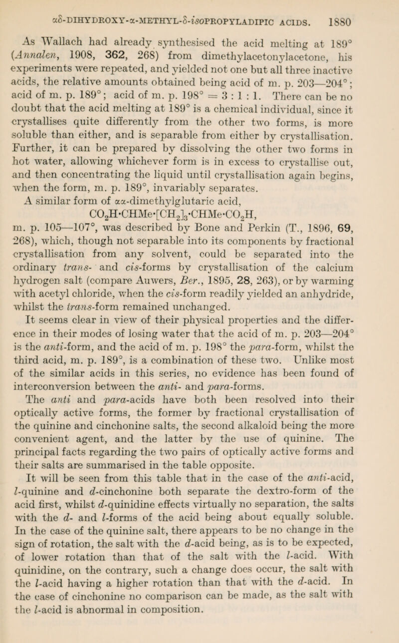 As Wallach had already synthesised the acid melting at 189° (Annalen, 1908, 362, 268) from dimethylacetonylacetone, his experiments were repeated, and yielded not one but all three inactive acids, the relative amounts obtained being acid of m. p. 203—204°; acid of m. p. 189°; acid of m. p. 198° = 3:1:1. There can be no doubt that the acid melting at 189° is a chemical individual, since it crystallises quite differently from the other two forms, is more soluble than either, and is separable from either by crystallisation. Further, it can be prepared by dissolving the other two forms in hot wTater, allowing whichever form is in excess to crystallise out, and then concentrating the liquid until crystallisation again begins, when the form, m. p. 189°, invariably separates. A similar form of aa-dimethylglutaric acid, C02H*CHMe*[CH2]3*CHMe*C02H, m. p. 105—107°, was described by Bone and Perkin (T., 1896, 69, 268), which, though not separable into its components by fractional crystallisation from any solvent, could be separated into the ordinary trans- and cZ<s-forms by crystallisation of the calcium hydrogen salt (compare Auwers, Ber., 1895, 28, 263), or by warming with acetyl chloride, when the cbs-form readily yielded an anhydride, whilst the Zra.as-form remained unchanged. It seems clear in view of their physical properties and the differ¬ ence in their modes of losing water that the acid of m. p. 203—204° is the a^Zi-form, and the acid of m. p. 198° the para-form, whilst the third acid, m. p. 189°, is a combination of these two. Unlike most of the similar acids in this series, no evidence has been found of interconversion between the anti- and para-forms. The anti and para-acids have both been resolved into their optically active forms, the former by fractional crystallisation of the quinine and cinchonine salts, the second alkaloid being the more convenient agent, and the latter by the use of quinine. The principal facts regarding the two pairs of optically active forms and their salts are summarised in the table opposite. It will be seen from this table that in the case of the anti-acid, Z-quinine and cZ-cinchonine both separate the dextro-form of the acid first, whilst cZ-quinidine effects virtually no separation, the salts with the d- and Z-forms of the acid being about equally soluble. In the case of the quinine salt, there appears to be no change in the sign of rotation, the salt with the d-acid being, as is to be expected, of lower rotation than that of the salt with the Z-acid. W ith quinidine, on the contrary, such a change does occur, the salt with the Z-acid having a higher rotation than that with the cZ-acid. In the case of cinchonine no comparison can be made, as the salt with the Z-acid is abnormal in composition.