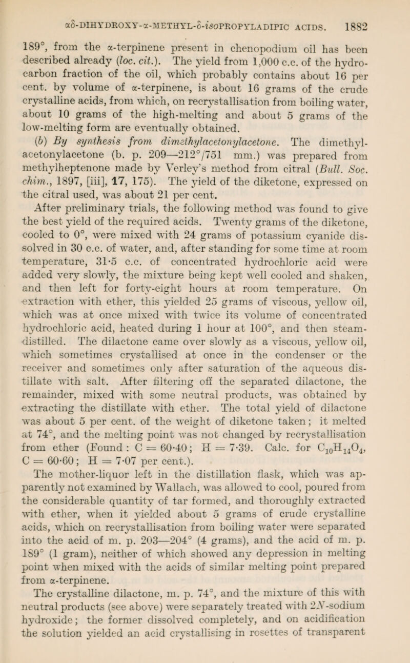 189°, from the a-terpinene present in chenopodimn oil has been described already (loc. cit.). The yield from 1,000 c.c. of the hydro¬ carbon fraction of the oil, which probably contains about 1G per cent, by volume of a-terpinene, is about 16 grams of the crude crystalline acids, from which, on recrystallisation from boiling water, about 10 grams of the high-melting and about 5 grams of the low-melting form are eventually obtained. (6) By synthesis from dimeihylacetonylacetone. The dimethyl- acetonylacetone (b. p. 209—212°/751 mm.) was prepared from methylheptenone made by Verley's method from citral (Bull. Soc. chim., 1897, [iii], 17, 175). The yield of the diketone, expressed on the citral used, was about 21 per cent. After preliminary trials, the following method was found to give the best yield of the required acids. Twenty grams of the diketone, cooled to 0°, were mixed with 24 grams of potassium cyanide dis¬ solved in 30 c.c. of water, and, after standing for some time at room temperature, 3To c.c. of concentrated hydrochloric acid were added very slowly, the mixture being kept well cooled and shaken, and then left for forty-eight hours at room temperature. On -extraction with ether, this yielded 25 grams of viscous, yellow oil, which was at once mixed with twice its volume of concentrated hydrochloric acid, heated during 1 hour at 100°, and then steam- distilled. The dilactone came over slowly as a viscous, yellow oil, which sometimes crystallised at once in the condenser or the receiver and sometimes only after saturation of the aqueous dis¬ tillate with salt. After filtering off the separated dilactone, the remainder, mixed with some neutral products, was obtained by extracting the distillate with ether. The total yield of dilactone was about 5 per cent, of the weight of diketone taken; it melted at 74°, and the melting point was not changed by recrystallisation from ether (Found: C = 60-40; H = 7-39. Calc, for C10H14O4, C = 60-60; H = 7-07 per cent.). The mother-liquor left in the distillation flask, which was ap¬ parently not examined by Wallach, was allowed to cool, poured from the considerable quantity of tar formed, and thoroughly extracted with ether, when it yielded about 5 grams of crude crystalline acids, which on recrystallisation from boiling water were separated into the acid of m. p. 203—204° (4 grams), and the acid of m. p. 189° (1 gram), neither of which showed any depression in melting point when mixed with the acids of similar melting point prepared from a-terpinene. The crystalline dilactone, m. p. 74°, and the mixture of this with neutral products (see above) were separately treated with 2A-sodium hydroxide; the former dissolved completely, and on acidification the solution yielded an acid crystallising in rosettes of transparent