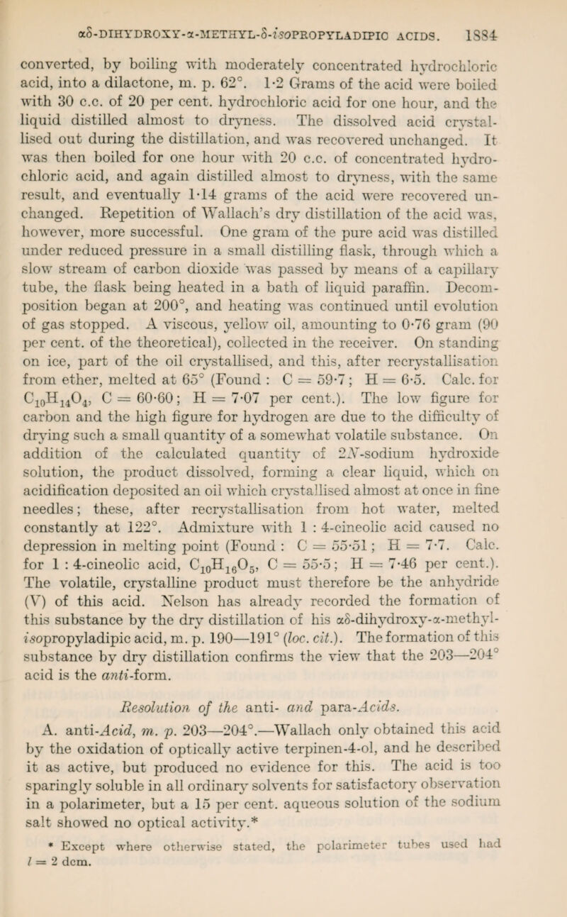 converted, by boiling with moderately concentrated hydrochloric acid, into a dilactone, m. p. 62°. 1-2 Grams of the acid were boiled with 30 c.c. of 20 per cent, hydrochloric acid for one hour, and the liquid distilled almost to dryness. The dissolved acid crystal¬ lised out during the distillation, and was recovered unchanged. It was then boiled for one hour with 20 c.c. of concentrated hydro- chloric acid, and again distilled almost to dryness, with the same result, and eventually 1T4 grams of the acid were recovered un¬ changed. Repetition of Wallach’s dry distillation of the acid was, however, more successful. One gram of the pure acid was distilled under reduced pressure in a small distilling flask, through which a slow stream of carbon dioxide was passed by means of a capillary tube, the flask being heated in a bath of liquid paraffin. Decom¬ position began at 200°, and heating was continued until evolution of gas stopped. A viscous, yellow oil, amounting to 0-76 gram (90 per cent, of the theoretical), collected in the receiver. On standing on ice, part of the oil crystallised, and this, after recrystallisation from ether, melted at 65° (Found : C = 59*7; H = 6*5. Calc, for C10H14O4, C = 60-60; H = 7*07 per cent.). The low figure for carbon and the high figure for hydrogen are due to the difficulty of drying such a small quantity of a somewhat volatile substance. On addition of the calculated quantity of 2Ar-sodium hydroxide solution, the product dissolved, forming a clear liquid, which on acidification deposited an oil which crystallised almost at once in fine needles; these, after recrvstallisation from hot water, melted constantly at 122°. Admixture with 1 : 4-cineoiic acid caused no depression in melting point (Found : C = 55*51; H = 7*7. Calc, for 1 : 4-cineolic acid, C10H16O5, C = 55*5; H = 7*46 per cent.). The volatile, crystalline product must therefore be the anhydride (V) of this acid. Nelson has already recorded the formation of this substance by the dry distillation of his aS-dihvdroxy-a-methyl- fsopropyladipic acid, m. p. 190—191° (loc. cit.). The formation of this substance by dry distillation confirms the view that the 203—204 ~ acid is the anti-ionm. Resolution of the anti- and para-Acids. A. anti-Acid, m. p. 203—204°.—Wallach only obtained this acid by the oxidation of optically active terpinen-4-ol, and he described it as active, but produced no evidence for this. The acid is too sparingly soluble in all ordinary solvents for satisfactory observation in a polarimeter, but a 15 per cent, aqueous solution of the sodium salt showed no optical activity.* * Except where otherwise stated, the polarimeter tubes used had 1=2 dcm.