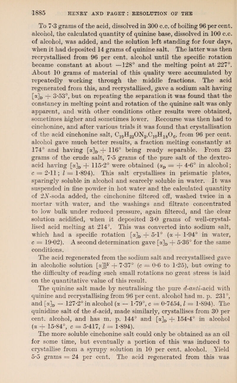 To 7-3 grams of the acid, dissolved in 300 c.c. of boiling 96 per cent, alcohol, the calculated quantity of quinine base, dissolved in 100 c.c. of alcohol, was added, and the solution left standing for four days, when it had deposited 14 grams of quinine salt. The latter was then recrystallised from 96 per cent, alcohol until the specific rotation became constant at about —128° and the melting point at 227°. About 10 grams of material of this quality were accumulated by repeatedly working through the middle fractions. The acid regenerated from this, and recrystallised, gave a sodium salt having [a]D -f 3*53°, but on repeating the separation it was found that the constancy in melting point and rotation of the quinine salt was only apparent, and with other conditions other results were obtained, sometimes higher and sometimes low’er. Recourse wTas then had to cinchonine, and after various trials it was found that crystallisation of the acid cinchonine salt, C19H22ON2,C10H18OG, from 96 per cent, alcohol gave much better results, a fraction melting constantly at 174° and having [a]D -{- 116° being ready separable. From 23 grams of the crude salt, 7-5 grams of the pure salt of the dextro- acid having [oc]D -j- 115-2° were obtained (aD = + 4-6° in alcohol; c = 2-11; l = 1-894). This salt crystallises in prismatic plates, sparingly soluble in alcohol and scarcely soluble in water. It was suspended in fine powder in hot water and the calculated quantity of 2A7-soda added, the cinchonine filtered off, washed twice in a mortar with water, and the washings and filtrate concentrated to low bulk under reduced pressure, again filtered, and the clear solution acidified, when it deposited 3-0 grams of well-crystal¬ lised acid melting at 214°. This was converted into sodium salt, which had a specific rotation [a]D -j- 5-1° (a -f- 1-94° in water, c = 19*02). A second determination gave [a]D -f- 5-36° for the same conditions. The acid regenerated from the sodium salt and recrystallised gave in alcoholic solution [a]£5 -f- 7-37° (c = 0-6 to 1-25), but owing to the difficulty of reading such small rotations no great stress is laid on the quantitative value of this result. The quinine salt made by neutralising the pure d-anti-acid with quinine and recrystallising from 96 per cent, alcohol had m. p. 231°, and [a]D - 127-2° in alcohol (a - 1-79°, c = 0-7454, l = 1-894). The quinidine salt of the d-acid, made similarly, crystallises from 30 per cent, alcohol, and has m. p. 144° and [a]D -f- 154-4° in alcohol (a + 15-84°, c = 5-417, l = 1-894). The more soluble cinchonine salt could only be obtained as an oil for some time, but eventually a portion of this was induced to crystallise from a syrupy solution in 10 per cent, alcohol. Yield 5-5 grams = 24 per cent. The acid regenerated from this was