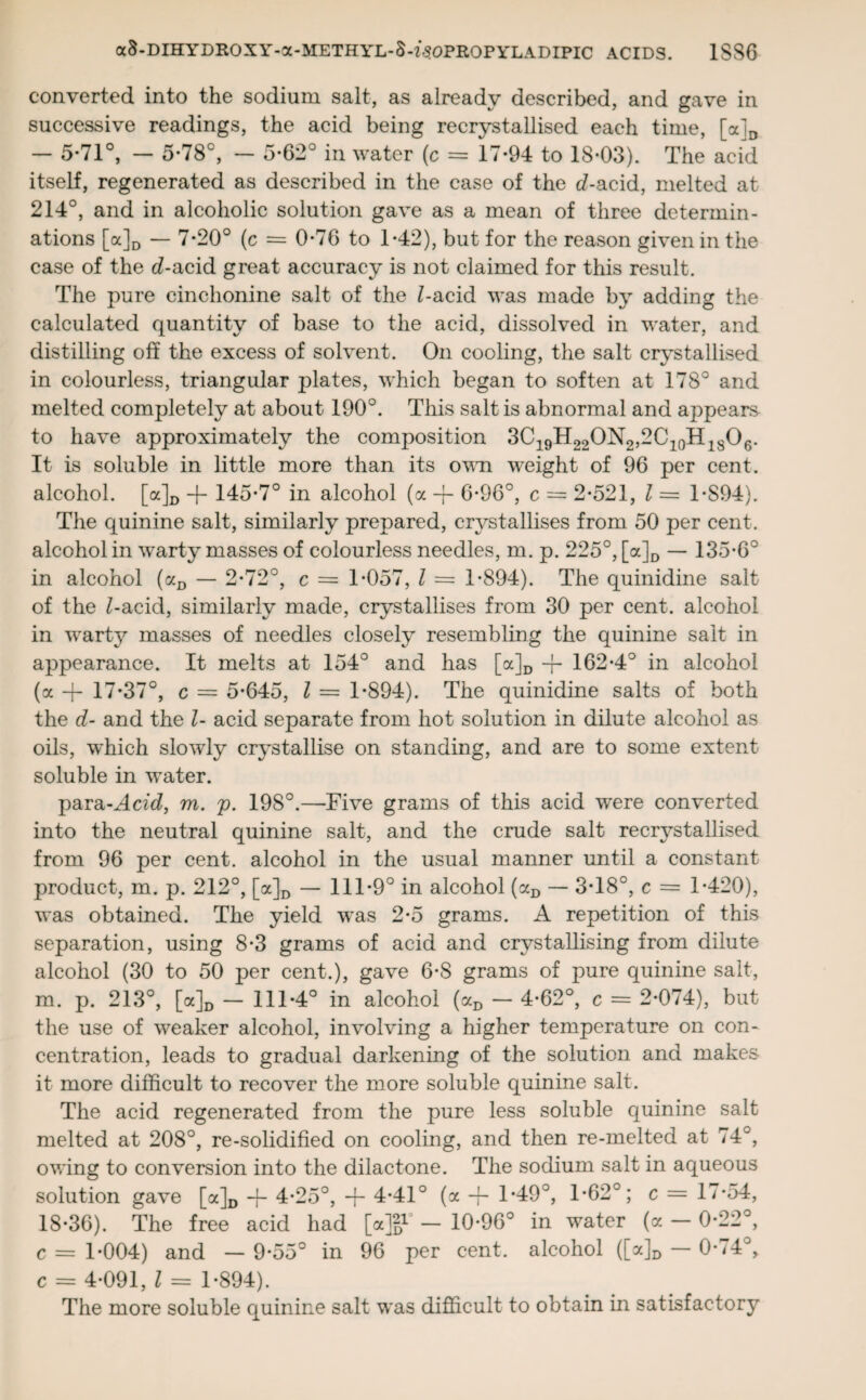 converted into the sodium salt, as already described, and gave in successive readings, the acid being recrystallised each time, [a]D — 5-71°, — 5*78°, — 5*62° in water (c = 17-94 to 18-03). The acid itself, regenerated as described in the case of the d-acid, melted at 214°, and in alcoholic solution gave as a mean of three determin¬ ations [a]D — 7-20° (c = 0-76 to 1-42), but for the reason given in the case of the d-acid great accuracy is not claimed for this result. The pure cinchonine salt of the l-acid was made by adding the calculated quantity of base to the acid, dissolved in water, and distilling off the excess of solvent. On cooling, the salt crystallised in colourless, triangular plates, which began to soften at 178° and melted completely at about 190°. This salt is abnormal and appears to have approximately the composition 3C19H22ON2,2C10H18O6. It is soluble in little more than its own weight of 96 per cent, alcohol. [a]D -f- 145-7° in alcohol (a -f- 6-96°, c — 2-521, l = 1-S94). The quinine salt, similarly prepared, crystallises from 50 per cent, alcohol in warty masses of colourless needles, m. p. 225°, [a]D — 135-6° in alcohol (aD — 2-72°, c = 1-057, l = 1-894). The quinidine salt of the £-acid, similarly made, crystallises from 30 per cent, alcohol in warty masses of needles closely resembling the quinine salt in appearance. It melts at 154° and has [a]D -f- 162-4° in alcohol (a -j- 17-37°, c = 5-645, l — 1-894). The quinidine salts of both the d- and the l- acid separate from hot solution in dilute alcohol as oils, which slowly crystallise on standing, and are to some extent soluble in water. para-Acid, m. p. 198°.—Five grams of this acid were converted into the neutral quinine salt, and the crude salt recrystallised from 96 per cent, alcohol in the usual manner until a constant product, m. p. 212°, [a]D — 111-9° in alcohol (aD — 3-18°, c = 1-420), was obtained. The yield was 2-5 grams. A repetition of this separation, using 8-3 grams of acid and crystallising from dilute alcohol (30 to 50 per cent.), gave 6-8 grams of pure quinine salt, m. p. 213°, [a]D — 111-4° in alcohol (aD — 4-62°, c = 2-074), but the use of weaker alcohol, involving a higher temperature on con¬ centration, leads to gradual darkening of the solution and makes it more difficult to recover the more soluble quinine salt. The acid regenerated from the pure less soluble quinine salt melted at 208°, re-solidified on cooling, and then re-melted at 74°, owing to conversion into the dilactone. The sodium salt in aqueous solution gave [a]D -j- 4-25°, + 4-41° (a -f- 1-49°, 1-62°; c = 17-54, 18-36). The free acid had [*}%-’ - 10-96° in water (a - 0-22°, c = 1-004) and — 9-55° in 96 per cent, alcohol ([a]D — 0-<4°, c = 4-091, l = 1-894). The more soluble quinine salt was difficult to obtain in satisfactory