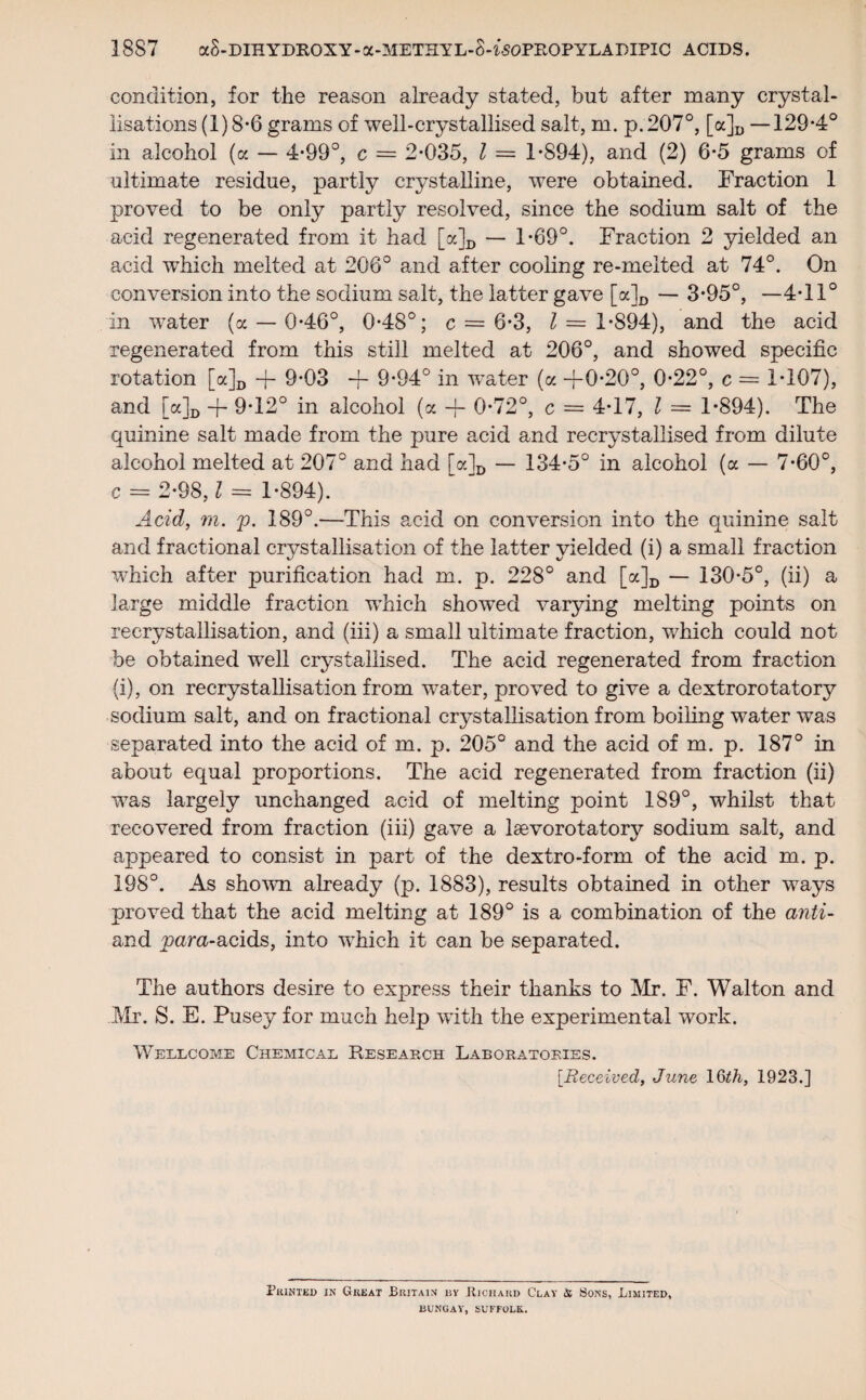 condition, for the reason already stated, but after many crystal¬ lisations (1) 8-6 grams of well-crystallised salt, m. p. 207°, [a]D —129*4° in alcohol (a — 4*99°, c = 2*035, l = 1*894), and (2) 6*5 grams of ultimate residue, partly crystalline, were obtained. Fraction 1 proved to be only partly resolved, since the sodium salt of the acid regenerated from it had [a]D — 1*69°. Fraction 2 yielded an acid which melted at 206° and after cooling re-melted at 74°. On conversion into the sodium salt, the latter gave [a]D — 3*95°, —4*11° in water (a — 0*46°, 0*48°; c = 6*3, 2 = 1*894), and the acid regenerated from this still melted at 206°, and showed specific rotation [a]D -j- 9*03 -j- 9*94° in water (a -f-0*20°, 0*22°, c = 1*107), and [a]D + 9-12° in alcohol (a -f- 0*72°, c = 4*17, l = 1*894). The quinine salt made from the pure acid and recrystallised from dilute alcohol melted at 207° and had [a]D — 134*5° in alcohol (a — 7*60°, c = 2*9 8,2 = 1*894). Acid, m. p. 189°.—This acid on conversion into the quinine salt and fractional crystallisation of the latter yielded (i) a small fraction which after purification had m. p. 228° and [a]D — 130*5°, (ii) a large middle fraction which showed varying melting points on recrystallisation, and (iii) a small ultimate fraction, which could not be obtained well crystallised. The acid regenerated from fraction (i), on recrystallisation from water, proved to give a dextrorotatory sodium salt, and on fractional crystallisation from boiling water was separated into the acid of m. p. 205° and the acid of m. p. 187° in about equal proportions. The acid regenerated from fraction (ii) was largely unchanged acid of melting point 189°, whilst that recovered from fraction (iii) gave a laevorotatory sodium salt, and appeared to consist in part of the dextro-form of the acid m. p. 198°. As shown already (p. 1883), results obtained in other ways proved that the acid melting at 189° is a combination of the anti- and para-acids, into which it can be separated. The authors desire to express their thanks to Mr. F. Walton and Mr. S. E. Pusey for much help with the experimental work. Wellcome Chemical Research Laboratories. [Received, June 11923.] Printed in Great Britain by Richard Clay & Sons, Limited, BUNGAY, SUFFOLK.