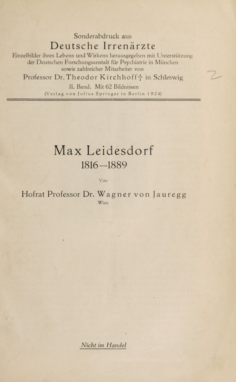 Sonderabdruck aus Deutsche Irrenärzte Einzelbilder ihres Lebens und Wirkens herausgegeben mit Unterstützung der Deutschen Forschungsanstalt für Psychiatrie in München sowie zahlreicher Mitarbeiter von Professor Dr.Theodor Kirchhoff-j' in Schleswig II. Band. Mit 62 Bildnissen (Verlag von Julius Springer in Berlin 1 92 4) Max Leidesdorf 1816 —1889 Von Hofrat Professor Dr. Wagner von Jauregg Wien Nicht im Handel